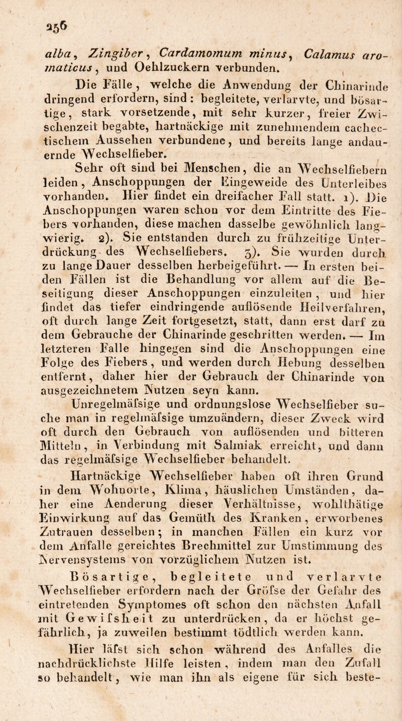 alba^ Zingiher ^ Cardamoinum minus ^ Calamus aro- maticus, uud Oehlzuckern Yerbuiiden. Die Fälle , welche die Anwendung der Chinarinde dringend erfordern, sind : begleitete, verlarvte, und bösar- tige , stark vorsetzende, mit sehr kurzer, freier Zwi- schenzeit begabte, hartnäckige mit zunehmendem cachec- tischem Aussehen verbundene, und bereits lange andau- ernde Wechsellieber* Sehr oft sind bei Menschen, die an Wechselfiebern leiden, Anschoppungen der Eingeweide des Unterleibes vorhanden* Hier findet ein dreifacher Fall statt* i). Die Anschoppungen waren schon vor dem Eintritte des Fie- bers vorhanden, diese machen dasselbe gewöhnlich lang- wierig* 2). Sie entstanden durch zu frühzeitige Unter- drückung des Wechselfiebers* 3)* Sie wurden durch zu lange Dauer desselben herbeigeführt.— In ersten bei- den Fällen ist die Behandlung vor allem auf die Be- seitigung dieser Anschoppungen einzuleiten , und hier findet das tiefer eindringende aullösende Heilverfahren, oft durch lange Zeit fortgesetzt, statt, dann erst darf zu dem Gebrauche der Chinarinde geschritten werden* — Im letzteren Falle hingegen sind die Anschoppungen eine Folge des Fiebers, und werden durch Hebung desselben entfernt, daher hier der Gebrauch der Chinarinde von ausgezeichnetem Nutzen seyn kann. Unregelmäfsige und ordnungslose Wechselfieber su- che man in regelmäfsige umzuändern, dieser Zweck wird oft durch den Gebrauch von auflösenden und bitteren Mitteln, in Verbindung mit Salmiak erreicht, und dann das regelmäfsige Wechselfieber behandelt. Hartnäckige Wechselfieber haben oft ihren Grund in dem Wohnorte, Klima, häuslichen Umständen, da- her eine Aenderung dieser Verhältnisse, wohlthälige Einwirkung auf das Gemüth des Kranken , erworbenes Zutrauen desselben; in manchen Fällen ein kurz vor dem Anfalle gereichtes Brechmittel zur Umstimmung des Nervensystems von vorzüglichem Nutzen ist. Bösartige, begleitete und verlarvte Wechselfieber erfordern nach der Gröfse der Gefahr des eintretenden Symptomes oft schon den nächsten Anfall mit Gewifsheit zu unterdrücken, da er höchst ge- fährlich, ja zuweilen bestimmt tödtlich werden kann. Hier läfst sich schon während des Anfalles die nachdrücklicbste Hilfe leisten, indem man den Zufall so behandelt, wie man ihn als eigene für sich beste-