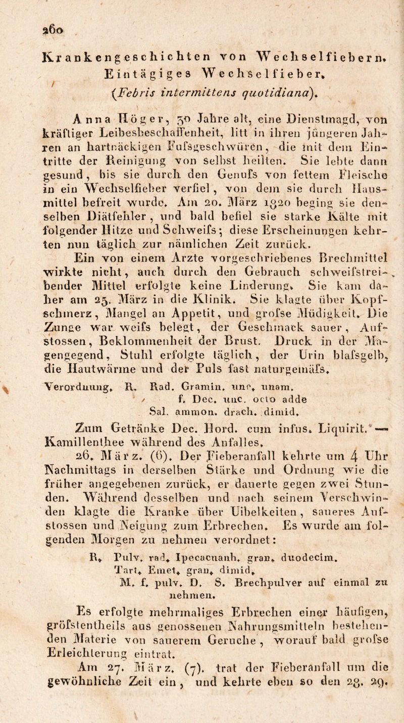 a6o K,rankengeßch.icliten von Wecliselfiebern* Eintägiges Wechselfieber* i^Febris intermittens quotidiana)* \ Anna Höger, 50 Jahre alt, eine Dienstrnagd, von kräflifier Leibesbeschaffenheit, litt in ihren jüngeren Jah- ren an hartnäclvigen Eufsgeschvvüren, die mit dem Ein- tritte der Reinigung von Selbst heilten. Sie lebte dann gesund , bis sie durch den Genufs von fettem Fleische in ein Wechselfieber verfiel , von dem sie durch Haus- mittel befreit wurde. Am 20. Hlärz 1^20 beging sie den- selben Diätfehler , und bald befiel sie starke Kälte mit folgender Hitze und Schweifs; diese Erscheinungen kehr- ten nun täglich zur nämlichen Zeit zurück. Ein von einem Arzte vorgeschriebenes Brechmittel wirkte nicht, auch durch den Gebrauch schweifslrei-, bender Mittel erfolgte keine Linderung^ Sie kam da- her am 25. März in die Klinik. Sie klagte über Kopf- schmerz, Mangel an Appetit, und grofse Müdigkeit. Die Zunge war wcifs belegt, der Geschmack sauer. Auf- stossen, Beklommenheit der Brust. Druck in der Ma- gengegend, Stuhl erfolgte täglich, der Urin blafsgelb, die Hautwärme und der Fuls fast naturgemäfs. Veroi’dmmg. R. Rad. Gr am in. nnc. tmam. ' / f. Dec, uiic. octo adde Sal, animoii. drach. dimid. Zum Getränke Dec. Hord. cum infus. Liquirit.'—*• Kamillenlhee während des Anfalles, 26. März. (6). Der Eieberanfall kehrte um 4 Gbr Kachmittags in derselben Stärke und Ordnung wie die früher angegebenen zurück, er dauerte gegen zwei Stun- den. Während desselben und nach seinem Yerschwin- den klagte die Kranke über Uibelkeiten, saueres Auf- stossen und Neigung zum Erbrechen, Es wurde am fol- genden Morgen zu nehmen verordnet: R* Rulv. rad* Ipecacnauh, grau, duodecim. Tarl, Einet* grau* dimid* M. f, pulv, D. S. Brechpiilver auf einmal zu 3iehmeii. Es erfolgte mehrmaliges Erbrechen einer bäufigen, gröfstentlieils aus genossenen Nahrungsmitteln bestehen- den Materie von sauerem Gerüche , worauf bald grofse Er lei ch ler u r. g ei n t r at. Am 2-7. März. (7). trat der Fieberanfoll um die gewöhnliche Zeit ein , und kehrte eben so den 23, 2q,