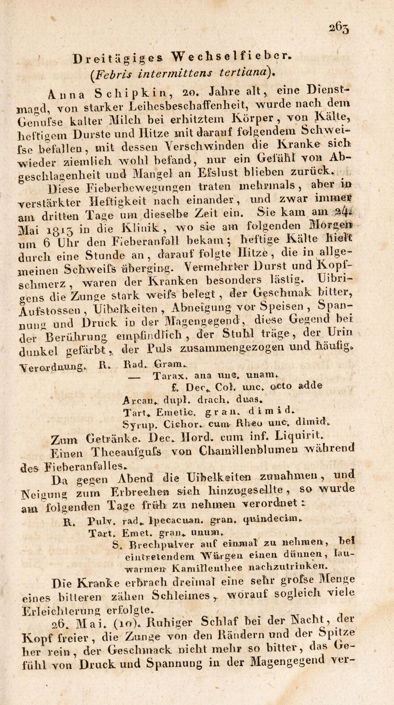 265 Dreitägiges W e eli s e 1 f i e bcr. {Febris intermittens tertiana), A.iina Schipkin, 2o* Jalirealt, eine Dienst- inagd, von starker Leihesbesehaffenheit, wurde nach dem Gcnufse kalter Milch bei erhitztem Körper , von Kalte, hel'Cigem Durste und Hitze mit darauf folgendem Schwei» fse befallen, mit dessen Yerschwinden die Kranke sich wieder ziemlich wohl befand, nur ein Gefühl von Ab- geschlagenheit und Mangel an Efslust blieben zurück» ^ Diese Fieberbewegungen traten mehrmals , aber 111 verstärkter Fleftigkeit nach einander, imd zwar immer am dritten Tage um dieselbe Zeit ein» Sie kam am ^4^ Mai 1^15 in die Klinik, wo sie am folgenden Morgen um 6 Uiir den Fieberanfall bekam *, heftige Kälte hielt durch eine Stunde an, darauf folgte Hitze, die in allge- meinen Schweifs überging» Vermehrter Durst und Kopf- schmerz , waren der Kranken besonders lästig* Uibri- öens die Zunge stark weifs belegt , der Geschmak bitter, Aufstossen, IJibelkeiten , Abneigung vor Speisen , Span- nung und Druck in der Magengegend, diese Gegend bei der Berüliriing emp^findlicb , der Stuhl träge , der Urin dunkel gefärbtder Fuls rmsammengezogen und häufige Yerordnu-iig», h» I\ad», Gram». Tarax» aiia tm®» iinam* £. Dec^ Col. xuic» ox^to adde Arcan» diipl» drach» dnas» Tart^ Emetic, grau» d i m i d» Syrup. Cichor» cum Rh«o xiiie» dimidv Zum Getränke» Dec» Tlord. cum inf. Liquint» Einen Theeaufgufs von Chamillenblumeu während des Fieberanfalles» Da gegen Abend die Uibelkeiten zunabmeu, tina Keigung zum Erbrechen sieh hinzugesellte, so wurde am folgenden Tage früh zu nehmen verordenet 1 R» Pulv» rad». Ipecacxian, gran, q;xxindecim», Tart* Emet. graiu uuxim* S» Rrecbpulver auf eiumal zu nehmen, bei eiutreteudem ’W^iirgeu einen dünnen, lau- •warmeir K.amillenlhee nachziitrinhen» Die Kranke erbrach dreimoT eine sehr grofse Menge eines bitteren zäbeii Schleimes,, worauf sogleich viele Erleichterung erfolgte» , x x 26» Mai» (10)» Pvuhiger Schlaf bei der Nacht, der Kopf freier , die Zunge von den Händern und der Spitze her rein, der Geschmack nicht mehr so bitter, das Ge- fühl von Druck und Spannung in der Magengegend ver-