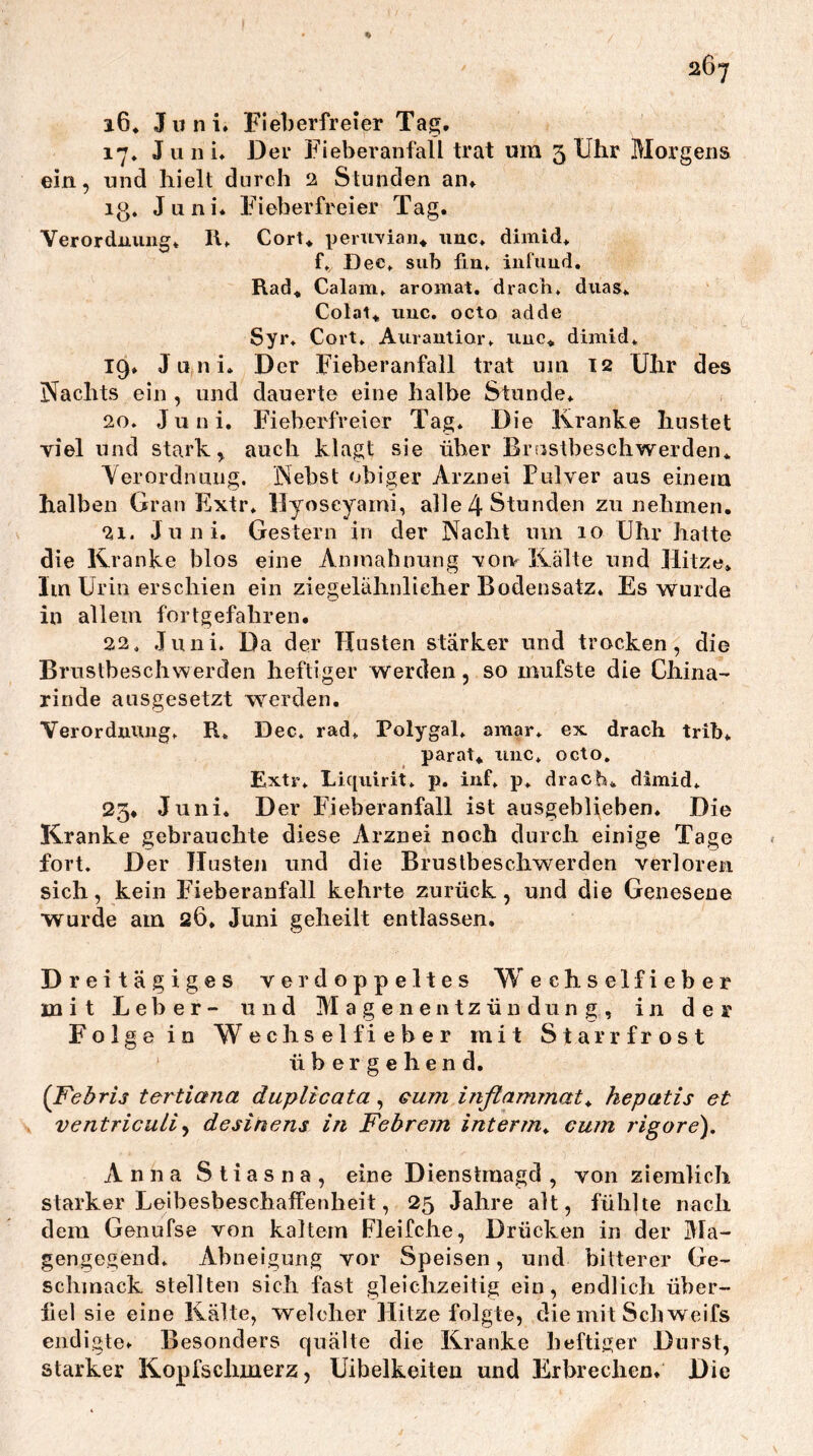 i6* Juni» Fieberfreier Tag, 17, Juni, J3er Fieberanfall trat um 3 Uhr Morgens ein, und hielt durch 2 Stunden an, lg. Juni* Fieberfreier Tag. Verordnung* II* Cort* penivian* unc. dimid* f. Dec. sub fln* infuud. Rad^ Calam* aromat, dracli, duas* Colal*, imc, octo adde Syr. Cort. Aurautior* unc« dimid* 19* Juni. Der Fieberanfall trat um 12 Uhr des Nachts ein , und dauerte eine halbe Stunde* 20. Juni, Fieberfreier Tag. Die Kranke hustet viel und stark, auch klagt sie über Brustbeschwerden« Verordnung. Nebst obiger Arznei Pulver aus einem halben Grau Extr. llyoseyami, alle 4 Stunden zu nehmen. 21. Juni. Gestern in der Nacht um 10 Uhr hatte die Kranke blos eine Aninahnung voi> Kälte und Jlitze» Im Urin erschien ein ziegelähnlieher Bodensatz* Es wurde in allein fortgefahren. 22. Juni. Da der Husten stärker und trocken, die Brustbeschwerden heftiger werden, so mufste die China- rinde ausgesetzt werden. Verorduiuig* R* Dec. rad* Polygal. amar. ex drach trib* parat* uuc* octo. Extr. Liquirit. p. iiif. p. drach* dimid. 23* Juni. Der P’ieberanfall ist ausgeblieben. Die Kranke gebrauchte diese Arznei noch durch einige Tage fort. Der Husten und die Brustbeschwerden verloren sich, kein Eieberanfall kehrte zurück, und die Genesene wurde am 26. Juni geheilt entlassen. Dreitägiges verdoppeltes Wechselfieber mit Leber- und Magenentzündung, in der Folge in Wechselfieber mit Starrfrost übergehend. {Febris tertiana duplicata, eum inßammat^ hepatis et ventricuLiy desinens in Febrein interm^ cum rigore). Anna Sliasna, eine Dienstmagd , von ziemlich starker Leihesbeschaffenheit, 25 Jahre alt, fühlte nach dem Genufse von kaltem Fleifche, Drücken in der Ma- gengegend. Abneigung vor Speisen, und bitterer Ge- schmack stellten sich fast gleichzeitig ein, endlich üher- iiel sie eine Kälte, welcher Hitze folgte, die mit Sch weifs endigte. Besonders quälte die Kranke heftiger Durst, Starker Kopfschmerz , Uibelkeiten und Erbrechen* Die