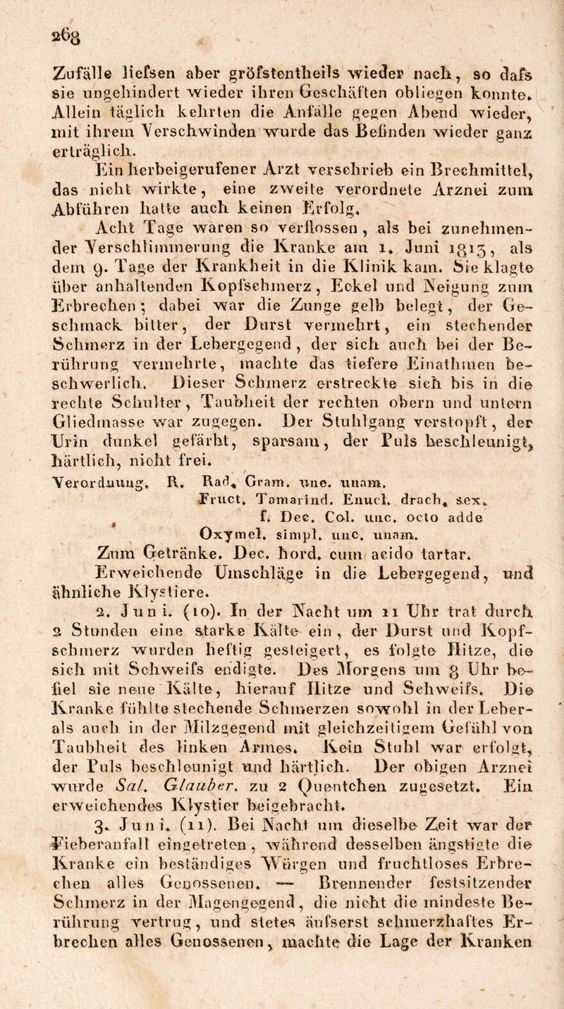 Zufälle liefsen aber gröfstentlieils wieder nach, so dafs sie ungellin eiert wieder ihren Geschäften obliegen konnte» Allein täglich kehrten die Anfälle gegen Abend wieder, mit ihrem Verschwinden wurde das ßelinden wieder ganz erträglich. Ein herbei gerufener Arzt verschrieb ein Brechmittel, das nicht wirkte, eine zweite verordnete Arznei zum Abführen hatte auch keinen Erfolg* Acht Tage waren so verflossen , als bei zunehmen- der Yerschliminerung die Kranke am i* Juni 1313, als dem 9. Tage der Krankheit in die Klinik kam. Sie klagte über anhaltenden Kopfschmerz, Eokel und Neigung zum Erbrechen; dabei war die Zunge gelb belegt, der Ge- schmack bitter, der Durst vermehrt, ein stechender Schmerz in der Lehergegend , der sich auch hei der Be- rührung vermehrte, machte das tiefere Einathmen be- schwerlich., Dieser Schmerz erstreckte sieh bis in die rechte Schulter, Taubheit der rechten ohern und untern Gliedmasse war zugegen. Der Stuhlgang verstopft, der Drin dunkel gefärbt, sparsam, der Tuls beschleunigt, liärtlich, nicht frei* Yeroidnviug, R* Rad*^ Gram* uno. iiuam, EriLCt* Tamariiid. Eniicl* drach*, sex» f* D ec, Col. iiiic, octo adde Oxymel* simpt* iiuc. imam* Zum Getränke, Dec. hord* cum aciclo tartar* Erweichende Dmschläge in die Lebergegend, und ähnliche Klystiere* 2. Juni* (10). In der Nacht um 11 Uhr trat durch 2 Stunden eine starke Kälte ein , der Durst und Kopf- schmerz wurden heftig gesteigert, es folgte Hitze, die sich mit Schweifs endigte. Des Jlorgens nrn g Uhr be- fiel sie neue Kälte, hierauf Hitze und Schweifs* Di© Kranke fühlte stechende Schmerzen sowolil in der Leber- ais auch in der Milzgegend mit gleichzeitigem Gefühl von Taubheit des linken Armes* Kein Stuhl war erfolgt, der Tuls heschleunigt und härtlich. Der obigen Arznei wurde SaL Glaubtr, zu 2 Quentchen zugesetzt. Ein erweichendes Klystier heigehracht* 3- Juni* (11). Bei Nacht um dieselbe Zeit war der Eieheranfall eingetreten, während desselben ängstigte di© Kranke ein heständiges Würgen und fruchtloses Erbre- chen alles Genossenen* — Brennender festsitzender Schmerz in der Magengegend, die nicht die mindeste Be- rührung vertrug, und stetes äufserst schmerzhaftes Er- brechen alles Genossenen, machte die Lage der Kranken