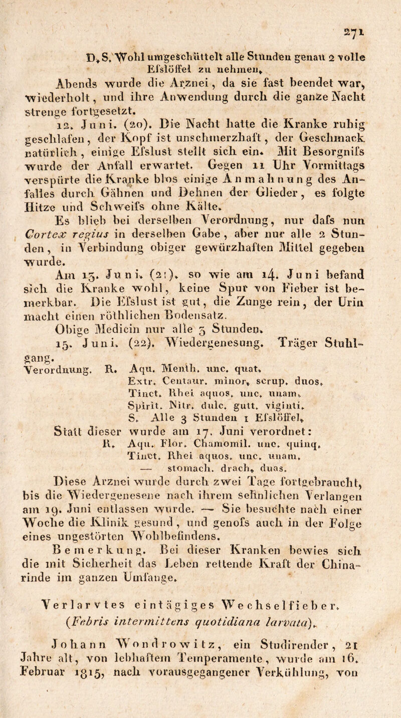 Wolil iiingeäcliüttelt alle Sttiuden genati 2 volle Eislöffel zu uehmeu^ Abends wurde die Arznei, da sie fast beendet war, Wiederholt, und ihre Anwendung durch die ganze Nacht strenge fortgesetzt, 12* Juni, (20). Die Nacht hatte die Kranke ruhig geschlafen, der Kopf ist unschinerzhaft, der Geschmack natürlich , einige Efslust stellt sich ein* Mit Besorgnifs wurde der Anfall erwartet. Gegen 11 Uhr Vormittags verspürte die Kranke blos einige A n m a h n u n g des An- falles durch Gähnen und Dehnen der Glieder, es folgte Hitze und Schweifs ohne Kälte, Es blieb bei derselben Verordnung, nur dafs nun Cortex regius in derselben Gabe , aber nur alle 2 Stun- den, in Verbindung obiger gewürzhaften Mittel gegeben wurde. Am 1-5. Juni, (2;), so wie am 14. Juni befand sich die Kranke wohl, keine Spur von Fieber ist be- merkbar. Die Efslust ist gut, die Zunge rein, der Urin macht einen rülhliclien Bodensatz. Obige Medicin nur alle 5 Stunden, 15, Juni, (22), Wiedergenesung. Träger Stuhl- gang. Veroi’dmmg. R, Aqu. Meiüh. luic. qiiat, Extr, Centaur, iniiior, scrup, diios, Tiiict, Rbei aquos, imc, nuain, Spirit, hiitr. dulc, gutt. vigiiiti, S. Alle 3 Stimdeu i Efslölfel, Statt dieser wurde am 17. Juni verordnet: R, Aqti. Flor. Chamomil. iiuc. quiuq, TiiiCt. Rhei aquos. uuc. uiiam, — stomach. drach» duas. Diese Arznei wurde durch zwei Tage fortgebraucht, bis die Wiedergenesene nach ihrem sehnlichen Verlaneen am 19. Juni entlassen wurde. — Sie besuchte nach einer Woche die Klinik gesund, und genofs auch in der Folge eines ungestörten Woblbefindens. Bemerkung. Bei dieser Kranken bewies sich die mit Sicherheit das Leben rettende Kraft der China- rinde im ganzen Umfange. V e r 1 a r V t e s eintägiges W e c h s e 1 f i e b e i\ iFe,bris intermittcns quotidiana larvata)^ Johann W o n d r o w i t z , ein Studirender , 21 Jahre alt, von lehliaftem Temperamente, wurde am 16, Februar igi5, nach vorausgegangencr Verkühlung, von