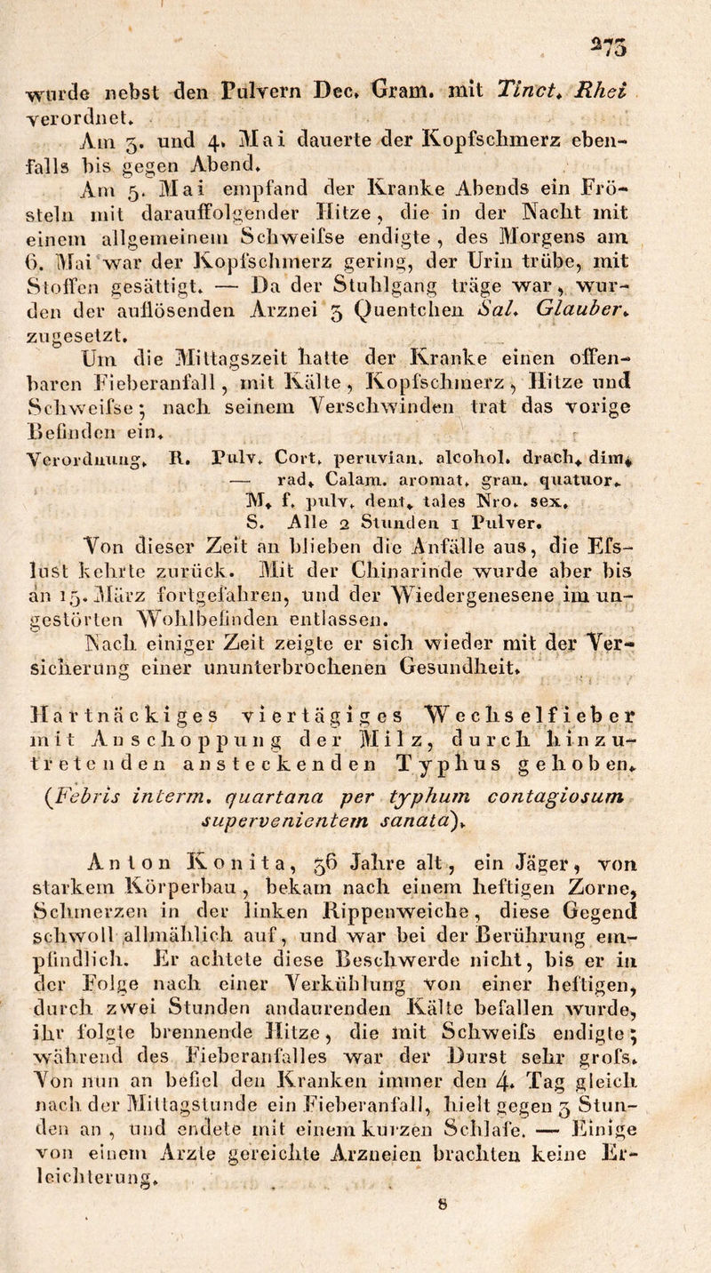 wurde nebst den Piilrern Dec» Gram, mit Tinct^ Rhei verordnet» Am 5, und 4. Mai dauerte der Kopfschmerz eben- falls bis gegen Abend» Am 5. Mai empfand der Kranke Abends ein Frö- steln mit darauffolgender Hitze, die in der Nacht mit einem allgemeinem Schweifse endigte , des Morgens am 6. Mai war der Kopfschmerz gering, der Urin trübe, mit Stoffen gesättigt» — Da der Stuhlgang träge war, wur- den der auflösenden Arznei 5 Quentchen Sal* Glaubej\ zugesetzt. Um die Mittagszeit hatte der Kranke einen offen- baren Fie])eranfall, mit Kälte , Kopfschmerz , Hitze und Schweifse; nach seinem Verschwinden trat das vorige BeOndon ein» Vcrordmnig» R. Pulv» Cort» penivian» alcohol. drach^ diiu* — rad» Calam. aromat» gran» quatiior» M* f, pulv» deiit» tales Nro» sex, S. Alle 2 Slunden i Ihilver. Von dieser Zeit an blieben die Anfälle aus, die Efs- lust kehrte zurück. Mit der Chinarinde wurde aber bis an i5,]Härz fortgeiähren, und der Wiedergenesene im un- gestörten Wohlbefinden entlassen. Nach einiger Zeit zeigte er sich wieder mit der Ver- sicherung einer ununterbrochenen Gesundheit. Hartnäckiges viertägiges Wechselfieber m i t Anschoppung der Milz, d u r c li li i n z u- tretenden ansteckenden Typhus ge hob en.. (^Febris interm, quartana per tjphum contagiosum supervenientem sanatä)y Anton K o n i t a, 56 Jahre alt, ein Jäger, von starkem Körperbau , bekam nach einem heftigen Zorne, Schmerzen in der linken Rippenweiche, diese Gegend schwoll allmählich auf, und war hei der Berührung ein- pündlich. Er achtele diese Beschwerde nicht, bis er in der Folge nach einer Verkühlung von einer heftigen, durch zwei Stunden andaurenden Kälte befallen wurde, ihr folgte brennende Hitze, die mit Schweifs endigte; während des Fieberanfälles war der Durst sehr grofs. Von nun an befiel den Kranken immer den 4* Tag gleich nach der Mittagslunde ein Fieberanfall, hielt gegen 5 Stun- den an, und endete mit einem kurzen Schlafe. — Einige von einem Arzte gereichte Arzneien brachten keine Er- Icicliteruiig»