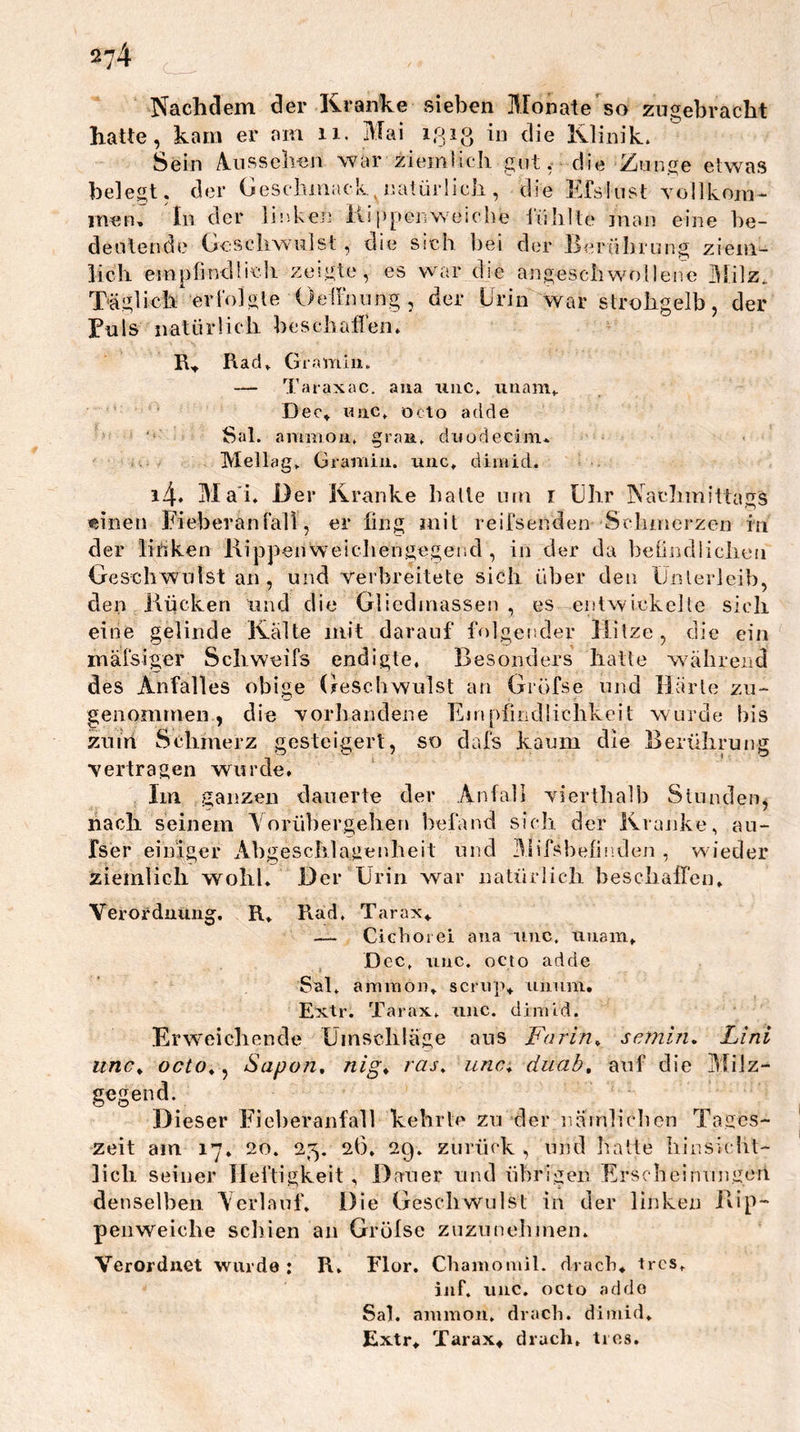 Nachdem der Kranke sieben Äronate’so zugebracht hatte, kam er am ii. Mai iQiß Klinik. Sein A^nssehen war zieintich gut, die Zunge etwas belegt, der Geseiiiiiack, naiürÜcli, die Kfslust Yollkoivi- men. In der linken iisppcnweiche fühlte inan eine he- deulende Oescliwulst , die sieh bei der Berührung ziem- lich emplindlieli zeigte, es war die angeschwollene Milz^ Täglich erl'olgle Oeilining , der Urin war strohgelb, der Puls natürlich beschafl’en. R., Rad , Gramlu. — Taraxac. aua uiic. iiaam^ Deo» uiic. öcto adde Sal. ammou. graR. dnodecim. Mellag. Gramiii. unc. dimid. i4* Ma'i, Der Kranke halle um r Uhr Nachmittags einen Fieberanlall, er fing mit reifsenden Schmerzen in der lihken Rippenweichengegend, in der da belindlichen Geschwulst an , und verbreitete sich über den Ünlerleih, den Kücken und die Gliedmassen, es entwickelte sich eine gelinde Kälte mit darauf folgender liitze, die ein mäfsiger Schweifs endigte, Besonders hatte während des Anfalles obige Geschwulst an Gröfse und Härle zu- genommen , die vorliandene Empfindlichkeit wurde bis zutrt Scliinerz gesteigert, so dafs kaum die Berührung •vertragen wurde. Im ganzen dauerte der Anfall vierthalh Stunden, nach seinem Yorübergehen befand sicli der Kranke, au- fser einiger Ahgeschlagenheit und Mifsbefinden , wieder ziemlich wohl. Der Urin war natürlich beschaffen. Verordnung. R. Rad, Tarax» — CiGhoiei aua uuc. uuam. Dec, uuc. octo adde Sal. amiuon. scrup» uiium, Extr. Tarax. uuc. dimtd. Erweichende Ümschläge aus Farin^ semin, Lini unc^ octo^ ^ Sapon, nlg^ ras^ unc^ duab, auf die Ylilz- gegend. Dieser Fieberanfall kehrte zu der iiäinliclien Tages- zeit am 17. 20. 25, 26. 29. zurück , und liatte hinsiclit- licli seiner lieliigkeit , Dauer und übrigen Erscheinungen denselben Verlauf. Die Geschwulst in der linken Rip- penweiche schien an Grofse zuzunehnien. Verordnet wurde: R. Flor. Chaiuomll. drach» tres. iiif. uuc. octo addo Sal. ammou. drach. dimid. Extr» Tarax» drach, tios.