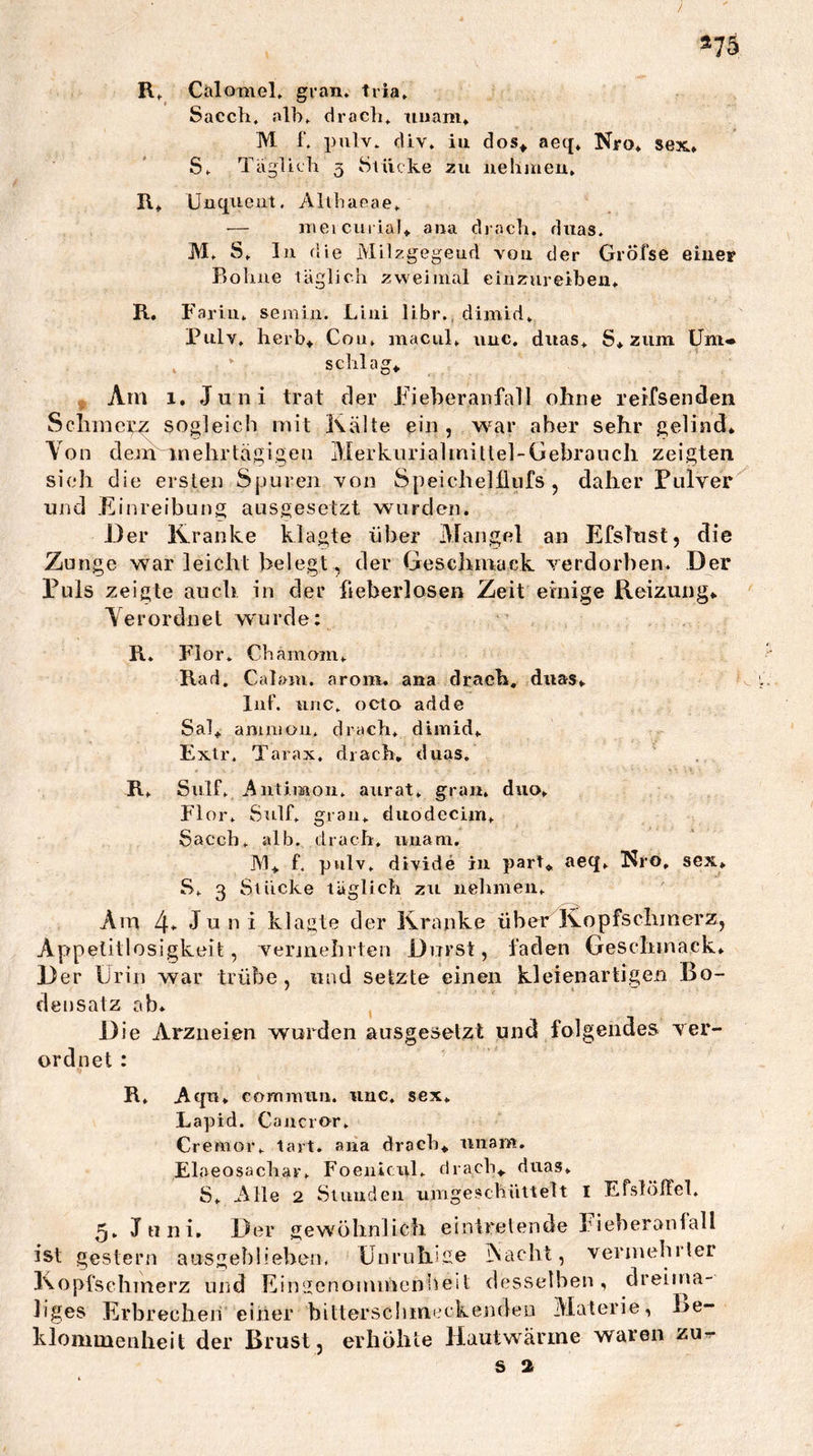/ »75 R, CiilomeL gran. tria» Sacch. alb» drocb» iiiiam» M 1’. pulv» fUv. iu dos^ aeq* Nro» sex.» S» TagUcb 3 Stücke zu nehmeu* R* Uuqueiit. Allbaeae* — iTieicuriaU aua diach, diias» M» S» lu die Milzgegeud von der GrÖfse eiuer Robiie täglich zweimal eiiizureiben» R, Farin» semin. Liiii libr», dimid» Pulv» herb^ Cou» macul» uuc. diias» S* zum Um- schlags ,, Am 1. Juni trat der Fieberanfall ohne rerfsenden Schincrz sogleich mit Kälte ein, war aber sehr gelind* Von dem mehrtägigen Merkurialmittel-Gebroiich zeigten sieh die ersten Spuren von Speichelllnfs , daher Fulver^ und Einreibung ausgeselzt wurden. Der Kranke klagte über Mangel an EfsTust, die Zunge war leicht belegt, der Geschmack verdorben. Der Euls zeigte auch in der ft eberlosen Zeit einige Reizungs Verordnet wurde; R. Flor. Chamom» Rad. Calam. aroim ana drach, diias> InF. unc» octo adde Sals aniniüu» drach» dimid» Exlr. Tarax, drach, duas. R» Sulf» Antiraoii» aurat» grau» duo, Flor» Sttlf» grau» duodecim» Saccb» alb. drach, iiuam. JVIs f, pulv» divide in part^ aeq» Nro, sex, S» 3 Stücke täglich zu nehmen» Am 4* Juni klagte der Kranke über Kopfschmerz, App elitlosigkeit, vermehrten Durst, faden Geschmack» Der Urin war trübe, und setzte einen kleienartigen Bo- densatz ab* Die Arzneien wurden ausgesetzt und folgendes ver- ordnet ; R, Aqu» commuri. imc. sex» Lapid. Caucror» Cremor» tart. ana drach* iinam. Elaeosachar» Foeiilcul» drach* duas» S» Alle 2 Siuudeu umgeschüttelt l Efslöffel» 5» Juni, Der gewöhnlich einirelende hieberanfall ist gestern ausgeblieben. Unruhige jNacht, vermebrler Kopfschmerz und Eingenommenheit desselben, dreitna- liges Erbrechen einer hitterscbmcckendeu Materie, Be- klommenheit der Brust, erhöhte Hautwärme waren zu^ S 2