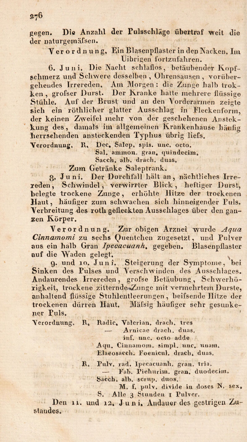 gegen. Die Anzalil der rulsschläge überlraf weit die der uatnrgemäfsen. Q’ er o r d n u 11 g. Ein Blasenpflaster in den Nacken* Im Uibrigen fortznfaliren. 6. J u 11 i* Die Nacht schlaflos , betäubender Kopf- schmerz und Schwere desselben , Ohrensausen, vorüber- gehendes Trrereden* Am Morgen : die Zunge halb trok- ken , grofscr Durst* Der Kranke hatte mehrere flüssige Stühle* Auf der Brust und an den Vorderarmen zeigte sich ein röthlicher glatter Ausschlag in Eieckenform, der keinen Zweifel mehr von der geschehenen Anstck- kung des, damals im allgemeinen Krankenhause häufig herrschenden ansteckenden Typhus übrig liefs* Yerordiiiiu§[* K, Dec,, Salep* spis. unc* octo, Sal* aminou. quindecim* Sacch. alb* drach. duas* Zum Getränke Saleptrank* o* Juni* Der Durchfall hält an, nächtliches Irre- reden, Schwindel, verwirrter Blick, heftiger Durst, belegte trockene Zunge, erhöhte Hitze der trockenen Haut, häufiger zum schwachen sich hinneigencler Puls* Yerbreitüng des roth gefleckten Ausschlages über den gan- zen Körper* Yerordiiung* Zur obigen Arznei 'wurde Aqua Cinnainomi zu sechs Quentchen zugesetzt, und Pulver aus ein halb Gran Ipecaouanh^ gegeben. Blasenpflaster auf die Waden gelegt* ^ 9* und lo* Juni* Steigerung der Symptome, bei Sinken des Pulses und Verschwinden des Ansschlages. Andaurendes Irrereden, grofse Betäubung, Schwerhö- rigkeit, trockene zitternd&amp;^iiiigc mit vermehrtem Durste, anhaltend flüssige Stuhleiitleernngen , heifsende Hitze der trockenen dürren Haut* Mäfsig häufiger sehr gesunke- ner Puls* ' A^erordming* R* Radic*, Valeriau* dracb* tres — Arnicae drach. drias. ruf. luic* octo adde Aqii. Ciunaiuom* simpl. nuc* iinam* Elaeosacch. Foeiiicul* dracb* duas. R* Pulv* rad, Ipecacuaiili. grau. tria. — Fab. Pichurim. grau, duodecim* 5acch* alb. scruj). duos. M* f* pulv* divide in doses N. sex* ' S* Alle 3 Stiuideii i Pulver. Den 11, und i2* Juni« Andauer des gestrigen Zu- standes*