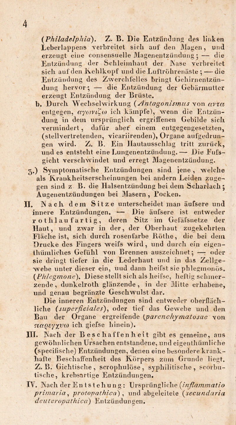 (Philadelphia). Z. B. Die Entzündung des linken Leberlappens verbreitet sich auf den Magen, und erzeugt eine consensuelle Magenentzündung * — die Entzündung der Schleimhaut der Nase verbreitet sich auf den Kehlkopf und die Luftröhrenäste ; — die Entzündung des Zwerchfelles bringt Gehirnentzün- dung hervor ; — die Entzündung der Gebärmutter erzeugt Entzündung der Brüste, b. Durch Wechselwirkung (Antagonismus von avTCt entgegen, uytoviCu) ich kämpfe), wenn die Entzün- dung in dem ursprünglich ergriffenen Gebilde sich vermindert, dafür aber einem entgegengesetzten, (stellvertretenden, vicariirenden), Organe aufgedrun- gen wird. Z. B. Ein Hautausschlag tritt zurück, und es entsteht eine Lungenentzündung.— Die Eufs- gicht verschwindet und erregt Magenentzündung. 3.) Symptomatische Entzündungen sind jene , welche als Krankheitserscheinungen bei andern Leiden zuge- gen sind z B. die Halsentzündung bei dem Scharlach; Augeneutzündungen bei Masern, Pocken. II. Nach dem Sitze unterscheidet man äufsere und innere Entzündungen. — Die äufsere ist entweder rothlaufartig, deren Sitz im Gefäfsnetze der Haut, und zwar in der, der Oberhaut zugekehrten. Fläche ist, sich durch rosenfarbe Rötlie, die bei dein Drucke des Fingers weifs wird, und durch ein eigen- thümliclies Gefühl von Brennen auszeichnet; —- oder sie dringt tiefer in die Lederhaut und in das Zellge- webe unter dieser ein, uud dann heifst sie phlegmonös. (Phlegmone). Diese stellt sich als lieifse, heftig schmer- zende , dunkelroth glänzende , in der Mitte erhabene, und genau begränzte Geschwulst dar. Die inneren Entzündungen sind entweder oberfläch- liche (superficiales), oder tief das Gewebe und den Bau der Organe ergreifende (parenchymatosae von naQsyyiHß ich giefse hinein). III. Nach der Beschaffenheit gibt es gemeine, ans gewöhnlichen Ursachen entstandene, und eigenthümliche (specifische) Entzündungen, denen eine besondere krank- hafte B eschaffenheit des Körpers zum Grunde liegt. Z. B. Gichtische, scrophulöse, syphilitische, scorbu- tische, krebsartige Entzündungen. IV. Nach der En t s t ehu n g : Ursprüngliche (inflammatio primariai protop athi ca) , und abgeleitete (secundaria denteropathica) En tziindüngen. v \