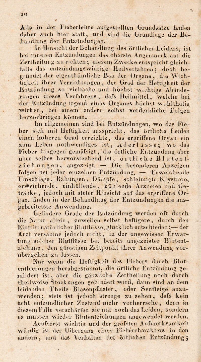 IO Alle in der fieberlehre aufgestellten Grundsätze linden daher auch hier statt, und sind die Grundlage der Be- handlung der Entzündungen. In Hinsicht der Behandlung des örtlichen Leidens, ist hei inneren Entzündungen das oberste Augenmerk, aut die Zertheiiung zu richten *, diesen} Zwecke entspricht gleich- falls das entzündungswidrige Heilverfahren 5 doch be- gründet der eigenthümliche Bau der Organe, die Wich- tigkeit ihrer Verrichtungen, der Grad der Heftigkeit der Entzündung so vielfache und höchst wichtige Abände- rungen dieses Verfahrens, dafs Heilmittel, welche bei der Entzündung irgend eines Organes höchst wolilthätig wirken, bei einem andern selbst verderbliche Folgen herv o rb rin gen können* Im allgemeinen sind bei Entzündungen, wo das Fie- ber sich mit Heftigkeit ausspricht, das örtliche Leiden einen höheren Grad erreichte, das ergriffene Organ ein zum Lebeu nothwendiges ist, Aderlässe; wo das Fieber hingegen gemäfsigt, die örtliche Entzündung aber über selbes hervorstechend ist, örtliche Blutent- ziehungen, angezeigt* — Die besonderen Anzeigen folgen bei jeder einzelnen Entzündung. — Erweichende Umschläge, Bähungen, Dämpfe, sehleimigte Klystiere, erreichende, einhüliende , kühlende Arzneien und Ge- tränke , jedoch mit sieter Hinsicht auf das ergriffene Or- gan, finden in der Behandlung der Entzündungen die aus- gebreitetste Anwendung, Gel i na ere Grade der Entzündung werden oft durch die Natur allein, zuweilen selbst heftigere, durch den Eintritt natürlicher Blutflüsse, glücklich entschieden ;— der Arzt versäume jedoch nicht, in der ungewissen Erwar- tung solcher Blutflüsse bei bereits angezeigler Blutent- ziehung , den günstigen Zeitpunkt ihrer Anwendung vor- iibergehen zu lassen* Nur wenn die Heftigkeit des Fiebers durch Blut- entleerungen herabgestimmt, die örtliche Entzündung ge- mildert ist, aber die gänzliche Zertheiiung noch durch theilweise Stockungen gebindert wird, dann sind an dem leidenden Theile Blasenpflaster, oder Senfteige anzu- wenden; stets ist jedoch strenge zu sehen , dafs kein acht entzündlicher Zustand mehr vorherrsche, denn in diesemFalle verschärfen sie nur noch das Leiden, sondern es müssen wieder Blntentziehungen angewendet werden* Aeufserst wichtig und der gröfsten Aufmerksamkeit würdig ist der Uibergang eines Fiebercharakters in den andern, und das Verhalten der örtlichen Entzündung;