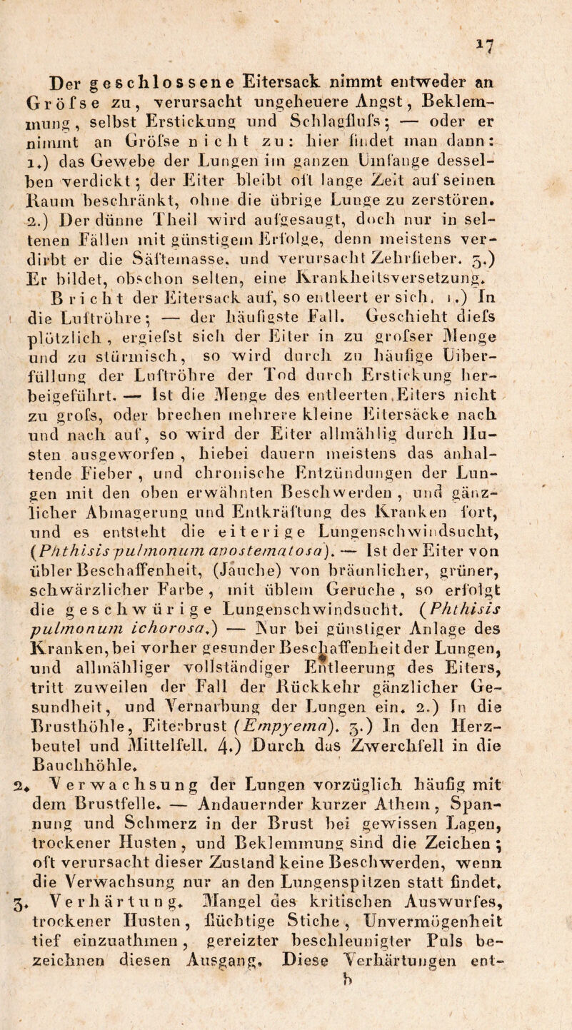 Der ges chlossene Eitersack nimmt entweder an Gröfse zu, -verursacht ungeheuere Angst, Beklem- mung, selbst Erstickung und Schlagflufs; — oder er nimmt an Gröfse nicht zu: hier findet man dann: i+) das Gewebe der Lungen im ganzen Umfange dessel- ben verdickt*, der Eiter bleibt oft lange Zeit aufseinen. Raum beschränkt, ohne die übrige Lunge zu zerstören. 2.) Der dünne Theil wird aufgesaugt, doch nur in sel- tenen Fällen mit günstigem Erfolge, denn meistens ver- dirbt er die Säftemasse, und verursa cht Zehr fiel) er. 5.) Er bildet, obschon selten, eine Krankheitsversetzung, Bricht der Eitersack auf, so entleert er sich. 1.) In die Luftröhre; — der häufigste Fall. Geschieht diefs plötzlich, ergiefst sich der Eiter in zu grofser Menge und zu stürmisch, so wird durch zu häufige Uiber- füllung der Luftröhre der Tod durch Erstickung her- beigeführt. — Ist die Menge des entleerten .Eiters nicht zu grofs, oder brechen mehrere kleine Eitersäcke nach und nach auf, so wird der Eiter allmählig durch Hu- sten ausgeworfen , hiebei dauern meistens das anhal- tende Fieber , und chronische Entzündungen der Lun- gen mit den oben erwähnten Beschwerden , und gänz- licher Abmagerung und Entkräftung des Kranken fort, und es entsteht die eiterige Lungenschwindsucht, (Phthisis pulmonum anos tematos a). — Ist der Eiter von übler Beschaffenheit, (Jauche) von bräunlicher, grüner, schwärzlicher Farbe , mit üblem Gerüche , so erfolgt die geschwürige Lungenschwindsucht. (Phthisis pulmonum ichorosa.) — 3Nur bei günstiger Anlage des Kranken, bei vorher gesunder Beschaffenheit der Lungen, und allmähliger vollständiger Entleerung des Eiters, tritt zuweilen der Fall der Rückkehr gänzlicher Ge- sundheit, und Vernarbung der Lungen ein, 2.) In die Brusthöhle, Eiterbrust (Empyema), 3.) In den Flerz- beutel und Mittelfell. 40 Durch das Zwerchfell in die Bauchhöhle* ♦ Verwachsung der Lungen vorzüglich häufig mit dem Brustfelle, — Andauernder kurzer Athem, Span- nung und Schmerz in der Brust bei gewissen Lagen, trockener Husten, und Beklemmung sind die Zeichen; oft verursacht dieser Zustand keine Beschwerden, wenn die Verwachsung nur an den Lungenspitzen statt findet, , Verhärtung, Mangel des kritischen Auswurfes, trockener Husten, flüchtige Stiche, Unvermögenheit tief einzuathmen, gereizter beschleunigter Fuls be- zeichnen diesen Ausgang, Diese Verhärtungen ent»