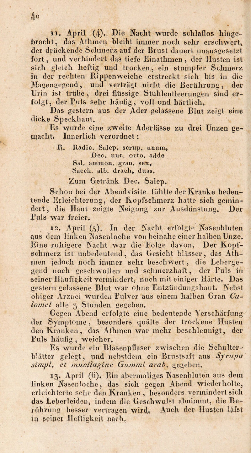 4° 11. April (4). Die Nacht wurde schlaflos hinge- bracht, das Athmen bleibt immer noch sehr erschwert, der drückende Schmerz auf der Brust dauert unausgesetzt fort, und verhindert das tiefe Ei n athmen , der Husten ist sich gleich heftig und trocken, ein stumpfer Schmerz in der rechten Rippen weiche erstreckt sich bis in die Magengegend, und verträgt nicht die Berührung, der Urin ist trübe , drei flüssige Stuhlentleerungen sind er- folgt, der Puls sehr häufig, voll und härtlich* Das gestern aus der Ader gelassene Blut zeigt eine dicke Speckhaut» Es wurde eine zweite Aderlässe zu drei XJnzen ge- macht. Innerlich verordnet: R» Radic. Salep. scrup. nnum» Dec* imc, octo, adde Sal* aramon, grau* sex* Saccli. alb. drach* duas» Zum Getränk Dec. Salep. Schon bei der Abendvisite fühlte der Kranke bedeu- tende Erleichterung, der Kopfschmerz hatte sich gemin- dert, die Haut zeigte Neigung zur Ausdünstung» Der Puls war freier. 12. April (5). In der Nacht erfolgte Nasenbluten aus dem linken Nasenloche von beinahe einer halben Unze* Eine ruhigere Nacht war die Folge davon. Der Kopf- schmerz ist unbedeutend, das Gesicht blässer, das Ath- men jedoch noch immer sehr beschwert, die Leberge- gend noch geschwollen und schmerzhaft, der Puls in seiner Häufigkeit vermindert, noch mit einiger Härte. Das gestern gelassene Blut war ohne Entzündungshaut. Nebst obiger Arznei wurden Pulver aus einem halben Gran Ca~ lomel alle 5 Stunden gegeben. Gegen Abend erfolgte eine bedeutende Verschärfung der Symptome, besonders quälte der trockene Husten den Kranken, das Athmen war mehr beschleunigt, der Puls häufig , weicher. Es wurde ein Blasenpflaser zwischen die Schulter-’ Idätter gelegt, und nehstdem ein Brustsaft aus Syrupo simpl, et mucilagine Gummi arab, gegeben. 13. April (6). Ein abermaliges Nasenbluten aus dem linken Nasenloche, das sich gegen Abend wiederholte, erleichterte sehr den Kranken, besonders vermindert sich das Leberleiden, indem die Geschwulst abnimmt, die Be- rührung besser vertragen wirc[. Auch der Husten läfst Ui sgiper Heftigkeit nach.