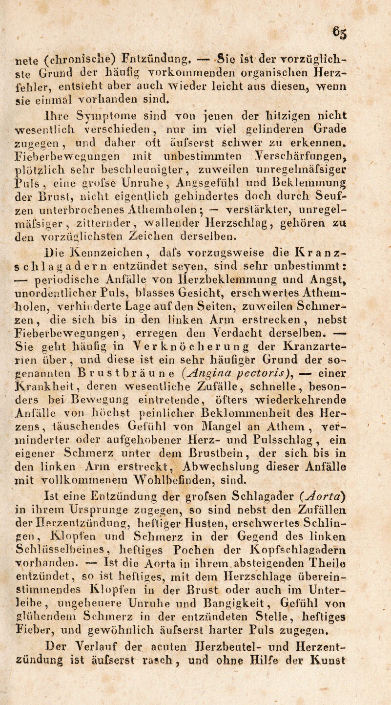 ®3 nete (chronische) Fntzündung, — Sie ist der vorzüglich- ste Grund der häufig vorkommenden organischen Herz- fehler, entsteht aber auch wieder leicht aus diesen, wenn sie einmal vorhanden sind* ihre Symptome sind von jenen der hitzigen nicht wesentlich verschieden, nur im viel gelinderen Grade zugegen, und daher oft äufserst schwer zu erkennen* Fieberbewegungen mit unbestimmten Verschärfungen, plötzlich sehr beschleunigter, zuweilen unregelmäfsiger Puls, eine grofse Unruhe, Angsgetühl und Beklemmung der Brust, nicht eigentlich gehindertes doch durch Seuf- zen unterbrochenes Atliernholen; — verstärkter, unregel- mäfsiger, zitternder, wallender Herzschlag, gehören zu den vorzüglichsten Zeichen derselben. Die Kennzeichen, dafs vorzugsweise die Kranz- schlagadern entzündet seyen, sind sehr unbestimmt: — periodische Anfälle von Herzbeklemmung und Angst, unordentlicher Puls, blasses Gesicht, erschwertes Athem- holen, verhinderte Lage auf den Seiten, zuweilen Schmer- zen , die sich bis in den linken Arm erstrecken , nebst Fieberbewegungen , erregen den Verdacht derselben. — Sie geht häufig in Verknöcherung der Kranzarte- rien über , und diese ist ein sehr häufiger Grund der so- genannten Brustbräune (Angina pectoris), — einer Krankheit, deren wesentliche Zufälle, schnelle, beson- ders bei Bewegung eintretende, öfters wiederkehrende Anfälle von höchst peinlicher Beklommenheit des Her- zens, täuschendes Gefühl von Mangel an Athem , ver- minderter oder aufgehobener Herz- und Pulsschlag , ein eigener Schmerz unter dem Brustbein, der sich bis in den Unken Arm erstreckt, Abwechslung dieser Anfälle mit vollkommenem Wohlbefinden, sind. Ist eine Entzündung der grofsen Schlagader (Aorta) in ihrem Ursprünge zugegen, so sind nebst den Zufällen der Herzentzündung, heftiger Husten, erschwertes Schlin- gen, Klopfen und Schmerz in der Gegend des linken Schlüsselbeines, heftiges Pochen der Kopfschlagadern vorhanden. — Ist die Aorta in ihrem absteigenden Theilo entzündet, so ist heftiges, mit dem Herzschlage überein- stimmendes Klopfen in der Brust oder auch im Unter- leibe, ungeheuere Unruhe und Bangigkeit, Gefühl von glühendem Schmerz in der entzündeten Stelle, heftiges Fieber, und gewöhnlich äufserst harter Puls zugegen. Der Verlauf der acuten Herzbeutel- und Herzent- zündung ist äufserst rasch, und ohne Hilfe der Kunst