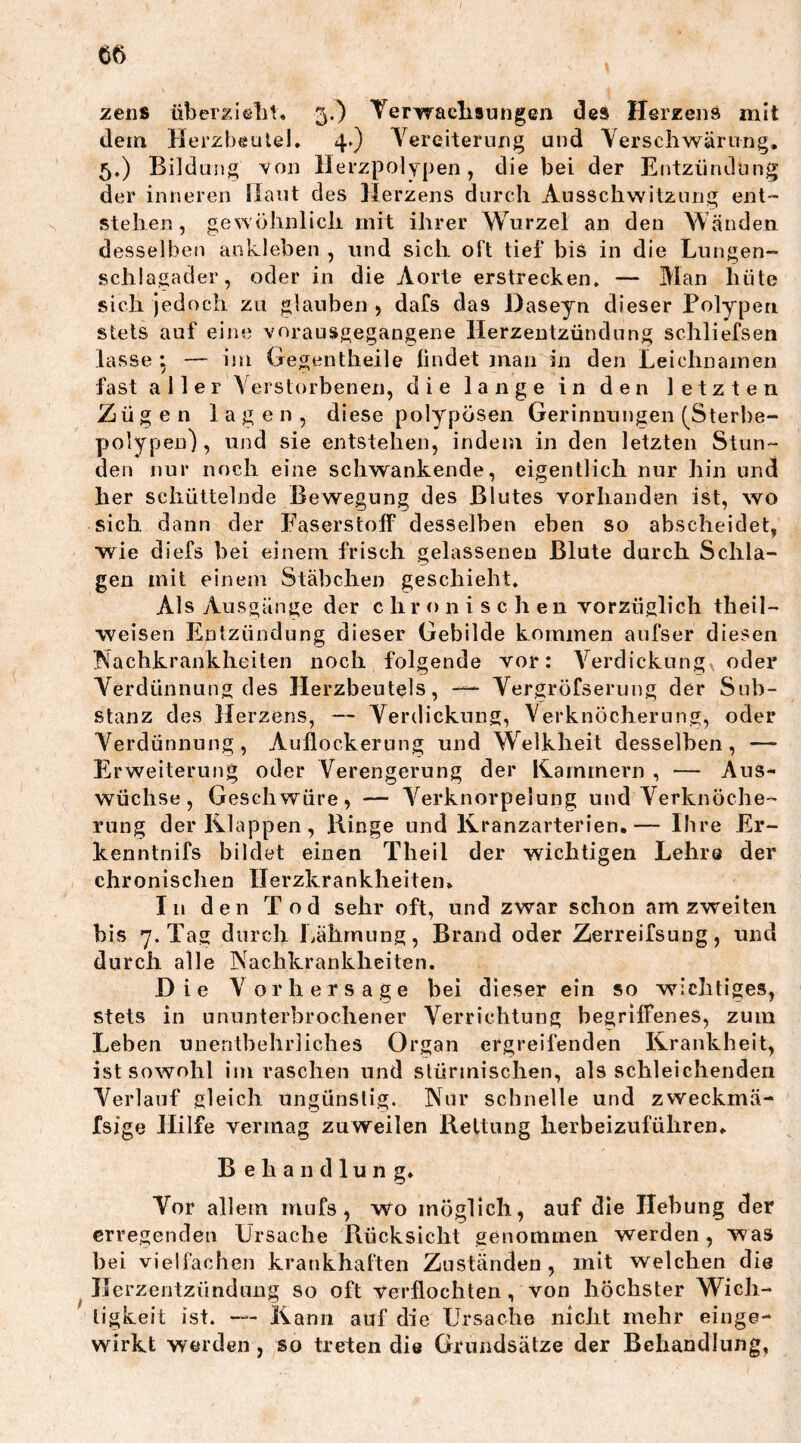 zens überzieht. 3.) Verwachsungen des Herzens mit dem Herzbeutel. 4.) Vereiterung und Verschwärung. 5.) Bildung von Herzpolypen, die bei der Entzündung der inneren Haut des Herzens durch Ausschwitzung ent- stehen, gewöhnlich mit ihrer Wurzel an den Wänden desselben ankleben , und sich oft tief bis in die Lungen- schlagader, oder in die Aorte erstrecken. — Man hüte sich jedoch zu glauben , dafs das Daseyn dieser Polypen stets auf eine vorausgegangene Herzentzündung schliefsen lasse : — im Gegentheile findet man in den Leichnamen fast aller Verstorbenen, die lange in den letzten Zügen lagen, diese polypösen Gerinnungen (Sterbe- polypen), und sie entstehen, indem in den letzten Stun- den nur noch eine schwankende, eigentlich nur hin und her schüttelnde Bewegung des Blutes vorhanden ist, wo sich dann der Faserstoff desselben eben so abscheidet, wie diefs bei einem frisch gelassenen Blute durch Schla- gen mit einem Stäbchen geschieht. Als Ausgänge der chronisc h en vorzüglich theil— weisen Entzündung dieser Gebilde kommen aufser diesen Nachkrankheiten noch folgende vor: Verdickung oder Verdünnung des Herzbeutels, Vergröfserung der Sub- stanz des Herzens, — Verdickung, Verknöcherung, oder Verdünnung, Auflockerung und Welkheit desselben, — Erweiterung oder Verengerung der Kammern , — Aus- wüchse, Geschwüre, — Verknorpelung und Verknöche- rung der Iklappen, Hinge und Kranzarterien.— Ihre Er- ken ntnifs bildet einen Theil der wichtigen Lehre der chronischen Herzkrankheiten. In den Tod sehr oft, und zwar schon am zweiten bis 7. Tag durch Lähmung, Brand oder Zerreifsung, und durch alle Nachkrankheiten. Die Vorhersage bei dieser ein so wichtiges, stets in ununterbrochener Verrichtung begriffenes, zum Leben unentbehrliches Organ ergreifenden Krankheit, ist sowohl im raschen und stürmischen, als schleichenden Verlauf gleich ungünstig. Nur schnelle und zweckmä- fsige Hilfe vermag zuweilen Rettung herbeizuführen. Behandlung. Vor allem mufs, wo möglich, auf die Hebung der erregenden Ursache Rücksicht genommen werden , was bei vielfachen krankhaften Zuständen, mit welchen die Herzentzündung so oft Verflochten, von höchster Wich- tigkeit ist. — Kann auf die Ursache nicht mehr einge- wirkt werden, so treten die Grundsätze der Behandlung,