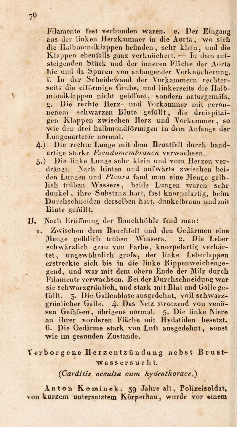 Filamente fest verbunden waren, e. Der Eingang aus der linken Herzkammer in die Aorta , wo sich die Halbmondklappen befinden , sehr klein, und die Klappen ebenfalls ganz verknöchert« — In dem auf- steigenden Stück und der inneren Fläche der Aorta liie und da Spuren von anfangender Verknöcherung, i. In der Scheidewand der Vorkammern rechter- seils die eiförmige Grube, und linkerseits die Halb- mondklappen nicht geöffnet, sondern naturgemäfs, g. Die rechte Herz- und Vorkammer mit geron- nenem schwarzen Blute gefüllt, die dreispitzi- gen Klappen zwischen Herz und Vorkammer, so wie den drei halbmondförmigen in dem Anfänge der Lungenarterie normal. 4. ) Die rechte Lunge mit dem Brustfell durch band- artige starke Pseudomembranen verwachsen. 5. ) Die linke Lunge sehr klein und vom Herzen ver- drängt. Vach hinteu und aufwärts zwischen bei- den Lungen und Pleura fand man eine Menge gelb- lich trüben Wassers, beide Lungen waren sehr dunkel , ihre Substanz hart, fast knorpelartig, beim Durchschneiden derselben hart, dunkelbraun und mit Blute gefüllt. II. Vach Eröffnung der Bauchhöhle fand man: j. Zwischen dem Bauchfell und den Gedärmen eine Menge gelblich trüben Wassers. 2. Die Leber schwärzlich grau von Farbe, knorpelartig verhär- tet, ungewöhnlich grofs, der linke Leberlappen erstreckte sich bis in die linke Rippenweichenge- gend, und war mit dem obern Ende der Milz durch Filamente verwachsen. Bei der Durchschneidung war sie schwarzgrünlich, und stark mit Blut und Galle ge- füllt. 5. Die Gallenblase ausgedehnt, voll schwarz- grünlicher Galle. 4« Das Netz strotzend von venö- sen Gefäfsen , übrigens normal. 5. Die linke Niere an ihrer vorderen Fläche mit Ilydatiden besetzt. 6. Die Gedärme stark von Luft ausgedehnt, sonst wie im gesunden Zustande* Verborgene Herzentzündung nebst Brust- wassersucht. (öarditis occulta cum hydrothoraccb) Anton Kominek, 59 Jahre alt, Polizeisoldat, von kurzem untersetztem Körperbau, wurde vor einem