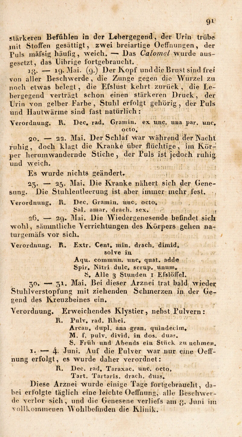 stärkeren Befühlen in der Lebergegend, der Urin trübe mit Stoffen gesättigt, zwei breiartige Ocffnungen, der Puls inäfsig häufig , weich* —* Das Calomel wurde aus- gesetzt, das Uibrige fortgebraucht* ]o, — 19. Mai. (9.) Der Kopf und die Brust sind frei von aller Beschwerde, die Zunge gegen die Wurzel zu noch etwas belegt , die Efslust kehrt zurück , die Le- bergegend verträgt schon einen stärkeren Druck, der Urin von gelber Farbe , Stuhl erfolgt gehörig , der Puls und Hautwärme sind fast natürlich: Verordnung» R» Dec* rad* Gramm» ex unc, una par, unc* octo* 20» — 22. Mai» Der Schlaf war während der Nacht ruhig, doch klagt die Kranke über flüchtige, im Kör- per herumwandernde Stiche, der Puls ist jedoch ruhig und weich. sung. Es wurde nichts geändert* ,? 25. — 25. Mai. Die Kranke nähert sich der Gene- Die Stuhlentleerung ist aber immer mehr , fest. Verordnung* R. Dec. Gramin. unc» octo* Sal, amar, drach. sex, , ■. 26» — 29. Mai. Die Wiedergenesende befindet sich wohl, sämmtliche Verrichtungen des Körpers gehen na- turgemäfs vor sich. Verordnung» R* Extr» Cent* min» drach. dimid* solve in Aqu. commiiH. unc* quat» adde Spir* Nitri dulc* sc-rup. unum* S* Alle 3 Stunden 1 Efslöffel» 50. —* 51. Mai. Bei dieser Arznei trat bald ivieder Stuhlverstopfung mit ziehenden Schmerzen in der Ge- gend des Kreuzbeines ein* Verordnung* Erweichendes Klystier, nebst Pulvern: R, Pulv* rad, Rhei» Arcau* dupl. ana gran» quindecim* M» f» pulv. divid» in dos» duas* S» Früh und Abends ein Stück zu nehmen* 1* •—1 4* Juni. Auf die Pulvfer war nur eine Oeff- nung erfolgt, es wurde daher verordnet: R, Dec» rad* Taraxac» unc, octo» Tart. Tartaris» drach, duas* Diese Arznei wurde einige Tage forlgebrauclil, da- bei erfolgte täglich eine leichte Oeffnung, alle Beschwer- de verlor sich, und die Genesene verliefs am <>, Juni im vollkommenen Wohlbefinden die Klinik»