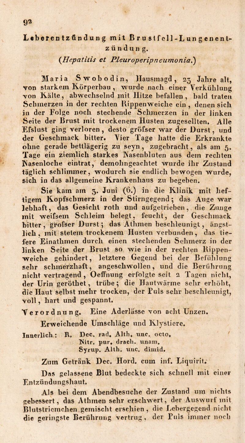 93 Leberentzündung mit Brustfell-Lungenent- zündung, (Hepatitis et Pleuroperipneumonia,) Maria Swobodin, Hausmagd, 23 Jahre alt, von starkem Körperbau , wurde nach einer Verkühlung von Kälte, abwechselnd mit Hitze befallen, bald traten Schmerzen in der rechten Rippenweiche ein , denen sich in der Folge noch stechende Schmerzen in der linken Seite der Brust mit trockenem Husten zugesellten. Alle Efslust ging verloren, desto gröfser war der Durst, und der Geschmack bitter« Vier Tage hatte die Erkrankte ohne gerade bettlägerig zu seyn, zugebracht, als am 5. Tage ein ziemlich starkes Nasenbluten aus dem rechten Nasenloche eintrat, dernohngeachtet wurde ihr Zustand täglich schlimmer, wodurch sie endlich bewogen wurde, sich in das allgemeine Krankenhaus zu begeben. Sie kam am 3. Juni (6.) in die Klinik mit hef- tigem Kopfschmerz in der Stirngegend; das Auge war lebhaft, das Gesicht roth und aufgetrieben, die Zunge mit weifsem Schleim belegt, feucht, der Geschmack bitter, grofser Durst; das Äthmen beschleunigt, ängst- lich, mit stetem trockenem Husten verbunden, das tie- fere Einathmen durch einen stechenden Sehmerz in der linken Seite der Brust so wie in der rechten Rippen- weiche gehindert, letztere Gegend bei der Befühlung sehr schmerzhaft, angeschwollen, und die Berührung nicht vertragend , Oeffnung erfolgte seit 2 Tagen nicht, der Urin geröthet, trübe; die Hautwärme sehr erhöbt, die Haut selbst mehr trocken, der Puls sehr beschleunigt, voll, hart und gespannt. Verordnung, Eine Aderlässe von acht Unzen. Erweichende Umschläge und Klystiere, Innerlich : R, Dec. rad. Alth, unc. octo, Nitr. pur, drach. unaro. Syrup, Alth, unc, dimid. Zum Getränk Dec, Hord, cum inf. Liquirit, Das gelassene Blut bedeckte sich schnell mit einer Entzündungshaut. Als bei dem Abendbesuche der Zustand um nichts gebessert, das Athmen sehr erschwert, der Auswurf mit Blutstriemchen gemischt erschien , die Lebergegend nicht die geringste Berührung vertrug, der Puls immer noch