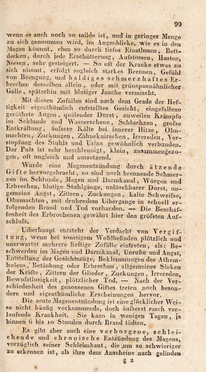 wenn es aneli noch so milde ist, und in geringer Meiwe zu sich genommen wird, im Augenblicke, wie es in den Magen kömmt, eben so durch tiefes Einathtnen , Bett- decken, durch jede Erschütterung, Aufstossen, Husten, INiesen, sehr gesteigert. — So oft der Kranke etwas zu sich nimmt, erfolgt sogleich starkes Brennen, Gefühl von Beengung, und baldiges schmerzhaftes Er- brechen desselben allein , oder mit grünspannähnlicher Galle, späterhin mit blutiger Jauche vermischt. Mit diesen Zufällen sind nach dem Grade der Hef- tigkeit eigen thümlich entstelltes Gesicht, eingefallene geröthete Augen , quälender Burst, zuweilen Krämpfe im Schlunde und Wasserscheue, Schluchzen, grofse Entkräftung, äufsere Kälte bei innerer 1] ätze, Ohn- machten , Zuckungen , Zähneknirschen , Irrereden , Ver- stopfung des Stuhls und Urins gewöhnlich verbunden. Bei Puls ist sehr beschleunigt, klein, zusammen gezo- gen , olt ungleich und aussetzend. Wurde eine Magenentzündung durch ätzende Gifte hervorgebracht, so sind noch brennende Schmer- zen im Schlunde, Blagen und Darinkanal, Würgen und Erbrechen, blutige Stuhlgänge, unlöschbarer Barst, un- gemeine Angst, Zittern, Zuckungen, kalte Schweifse, Ohnmächten , mit drohendem Uibergange in schnell er- folgenden Brand und Tod vorhanden. — Bie Beschaf- fenheit des Erbrochenen gewährt liier den gröfsten Auf- schi ufs* Uiberhaupt entsteht der Verdacht von Vergif- tung, wenn bei sonstigem Wohlbefinden plötzlich und unerwartet mehrere heftige Zufälle eintreten, als: Be- schwerden im Magen und Darmkanal, Unruhe und Angst, Entstellung der Gesichtszüge, Beklemmungen des Athem-' holens, Betäubung oder Erbrechen', allgemeines Sinken der Kräfte, Zittern der Glieder , Zuckungen , Irrereden, Bewusstlosigkeit, plötzlicher Tod. — Nach der Ver- schiedenheit des genossenen Giftes treten noch beson- dere und eigenthümliche Erscheinungen hervor. Die acute Magenentzündung ist eine glücklicher Wei- se nicht häufig vorkommende, doch äufserst rasch ver- laufende Krankheit. Sie kann in wenigen Tagen, ja binnen 6 bis 10 Stunden durch Brand tödten* Es gibt aber auch eine verborgene, schlei- chende und chronische Entzündung des Magens, vorzüglich seiner Schleimhaut, die um so schwieriger zu erkennen ist, als ihre dem Anscheine nach gelinden