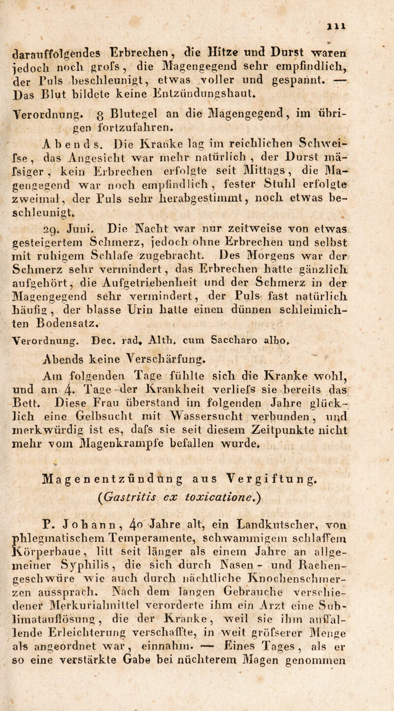 darauffolgendes Erbrechen, die Hitze und Durst waren jedoch noch grofs, die Magengegend sehr empfindlich, der Puls beschleunigt, etwas voller und gespannt. — Das Blut bildete keine Entzündungshaut. Verordnung, g Blutegel an die Magengegend, im übri- gen fortzufahren. A b e n d s. Die Kranke lag im reichlichen Schwei- fse , das Angesicht war mehr natürlich, der Durst mä- fsiger , kein Erbrechen erfolgte seit Mittags, die Ma- gengegend war noch empfindlich, fester Stuhl erfolgte zweimal, der Puls sehr herabgestimmt, noch etwas be- schleunigt. 29. Juni. Die Nacht war nur zeitweise von etwas gesteigertem Schmerz, jedoch ohne Erbrechen und selbst mit ruhigem Schlafe zugebracht. Des Morgens war der Schmerz sehr vermindert, das Erbrechen hatte gänzlich aufgehört, die Aufgetriebenlieit und der Schmerz in der Magengegend sehr vermindert, der Puls fast natürlich häufig , der blasse Urin hatte einen dünnen schleimieil- ten Bodensatz. Verordnung. Dec. rad* Alth. cum Saccharo albo. Abends keine Verschärfung. Am folgenden Tage fühlte sich die Kranke wohl, und am l\. Tage der Krankheit verliefe sie bereits das Bett. Diese Frau überstand im folgenden Jahre glück- lich eine Gelbsucht mit Wassersucht verbunden, und merkwürdig ist es, dafs sie seit diesem Zeitpunkte nicht mehr vom Magenkrampfe befallen wurde. Magenentzündung aus Vergiftung. (Gastritis ex toxicatione.) P. Johann, 4° Jahre alt, ein Landkutscher, von phlegmatischem Temperamente, schwammigem schlaffem Körperhaue, litt seit länger als einem Jahre an allge- meiner Syphilis, die sich durch Nasen- und Bachen- geschwüre wie auch durch nächtliche Knochenschmer- zen aussprach. Nach dem langen Gebrauche verschie- dener Merkurialmittel verorderte ihm ein Arzt eine Sub- limatauflösung , die der Kranke, weil sie ihm auffal- lende Erleichterung verschaffte, in weit gröfserer Menge als angeordnet war, einnahm. — Eines Tages, als er so eine verstärkte Gabe bei nüchterem Magen genommen