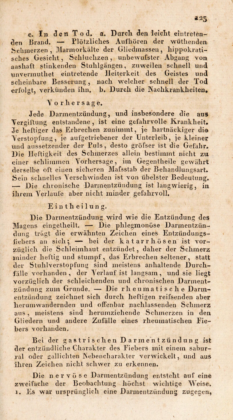 Ä25 c* In Jen Tod* a. Durch Jen leielit eintreten- den Brand. — Plötzliches Auf hören der wüthenden- Schmerzen , Marmorkälte der Gliedmassen, hippokrati- sches Gesicht, Schluchzen, unbewufster Abgang von aashaft stinkenden Stuhlgängen, zuweilen schnell und unvermuthet eintretende Heiterkeit des Geistes und scheinbare Besserung, nach welcher schnell der Tod erfolgt, verkünden ihn* b. Durch die Nachkrankheiten* V or'hersage» Jede Darmentzündung, und insbesondere die aus Vergiftung entstandene, ist eine gefahrvolle Krankheit. Je heftiger das Erbrechen zunimmt, je hartnäckiger dio Verstopfung, je aufgetriebener der Unterleib, je kleiner und aussetzender der Puls, desto gröfser ist die Gefahr*. Die Heftigkeit des Schmerzes allein bestimmt nicht zu einer schlimmen Vorhersage, im Gegentheile gewährt derselbe oft einen sicheren Mafsstab der Behandlungsart* Sein schnelles Verschwinden ist von übelster Bedeutung* — Die chronische Darmentzündung ist langwierig, in ihrem Verlaufe aber nicht minder gefahrvoll* E i n t h e i 1 u n g. Die Darmentzündung wird wie die Entzündung des Magens eingelheilt* — Die phlegmonöse Darmentzün- dung trägt die erwähnten Zeichen eines Entzündungs- fiebers an sich; — bei der katarrhösen ist vor- züglich die Schleimhaut entzündet, daher der Schmerz minder heftig und stumpf, das Erbrechen seltener, statt der Stuhlverstopfung sind meistens anhaltende Durch- fälle vorhanden, der Verlauf ist langsam, und sie liegt vorzüglich der schleichenden und chronischen Darment- zündung zum Grunde. — Die rheumatische Darm- entzündung zeichnet sich durch heftigen reifsenden aber herumwandernden und offenbar nachlassenden Schmerz aus, meistens sind herumziehende Schmerzen in den Gliedern und andere Zufälle eines rheumatischen Eie- bers vorhanden. Bei der gastrischen Darmentzündung ist der entzündliche Charakter des Fiebers mit einem sabur- ral oder gallichten Nebencharakter verwickelt, und aus ihren Zeichen nicht schwer zu erkennen* Die nervöse Darmentzündung entsteht auf eine zweifache der Beobachtung höchst wichtige Weise*