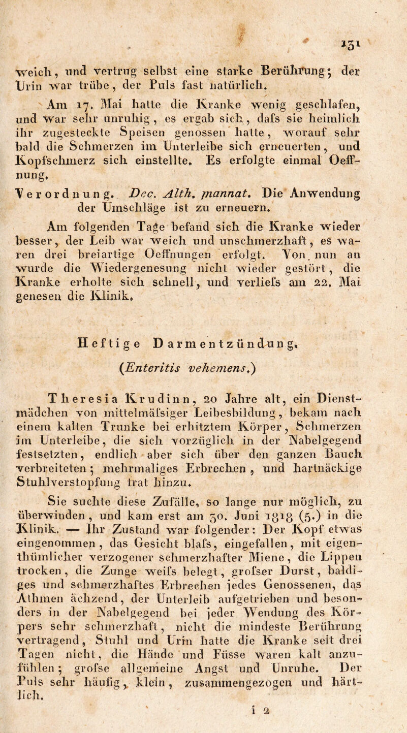 *3l weich, und vertrug selbst eine starke Beruhigung• der Urin war trübe, der Puls fast natürlich» Am 17» Mai hatte die Kranke wenig geschlafen, und war sehr unruhig , es ergab sich, dafs sie heimlich ihr zugesteckte Speisen genossen halte, worauf sehr bald die Schmerzen im Unterleibe sich erneuerten, und Kopfschmerz sich einstellte» Es erfolgte einmal OelF- nung» Verordnung. JDec. Alth, piannat. Die Anwendung der Umschläge ist zu erneuern. Am folgenden Tage befand sich die Kranke wieder besser, der Leib war weich und unschmerzhaft, es wa- ren drei breiartige Oeffnungen erfolgt» Von. nun an wurde die Wieder genes u n g nicht wieder gestört, die Kranke erholte sich schnell, und yerliefs am 22, Mai genesen die Klinik» Heftige Darmentzündung, (Enteritis veheinens.) Theresia Krudinn, 20 Jahre alt, ein Dienst- mädchen von mittelmäfsiger Leibesbildung, bekam nach einem kalten Trünke bei erhitztem Körper, Schmerzen im Unterleibe, die sich vorzüglich in der Nabelgegend festsetzten, endlich aber sich über den ganzen Bauch verbreiteten \ mehrmaliges Erbrechen , und hartnäckige Stuhl Verstopfung trat hinzu. Sie suchte diese Zufälle, so lange nur möglich, zu überwinden , und kam erst am 50. Juni igig (5.) in die Klinik. — Ihr Zustand war folgender: Der Kopf etwas eingenommen, das Gesicht blafs, eingefallen, mit eigen- thiimlicher verzogener schmerzhafter Miene, die Lippen trocken, die Zunge weifs belegt, grofser Durst, baldi- ges und schmerzhaftes Erbrechen jedes Genossenen, das Alhmen ächzend, der Unterleib aufgetrieben und beson- ders in der Nabelgegend bei jeder W endung des Kör- pers sehr schmerzhaft, nicht die mindeste Berührung vertragend, Stuhl und Urin hatte die Kranke seit drei Tagen nicht, die Hände und Füsse waren kalt anzu- fühlen 5 grofse allgemeine Angst und Unruhe. Der Puls sehr häufig> klein, zusammengezogen und hart- lieh,