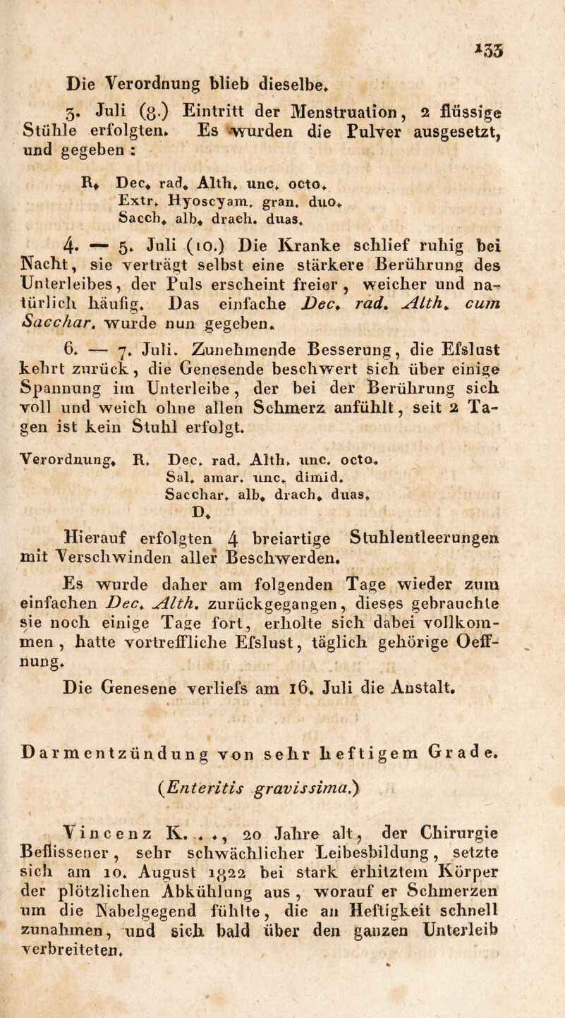 Die Verordnung blieb dieselbe* 3. Juli (o.) Eintritt der Menstruation, 2 flüssige Stühle erfolgten* Es wurden die Pulver ausgesetzt, und gegeben : R* Dec* rad* Alth* unc* octo* Extr. Hyoscyam. gran, duo* Saccb* alb* draeh. duas. 4. 5* Juli (10.) Die Kranke schlief ruhig bei Nacht, sie verträgt selbst eine stärkere Berührung des Unterleibes, der Puls erscheint freier, weicher und na- türlich häufig. Das einfache Dec* rad. udLth+ cum Sacchar, wurde nun gegeben* 6* — 7. Juli. Zunehmende Besserung, die Efslust kehrt zurück, die Genesende beschwert sieh über einige Spannung im Unterleibe, der bei der Berührung sich voll und weich ohne allen Schmerz anfühlt, seit 2 Ta- gen ist kein Stuhl erfolgt. Verordnung* R. Dec. rad. Alth. unc. octo* Sal* araar, unc* dimid. Sacchar. alb* drach* duas* D* Hierauf erfolgten 4 breiartige Stuhlentleerungen mit Verschwinden aller Beschwerden. Es wurde daher am folgenden Tage wieder zum einfachen Dec* ^ilth. zurückgegangen, dieses gebrauchte sie noch einige Tage fort, erholte sich dabei vollkom- men , hatte vortreffliche Efslust, täglich gehörige Oeff- nung. Die Genesene verliefs am 16* Juli die Anstalt, Darmentzündung von sehr heftigem Grade. (Enteritis gravissimal) Vincenz K. * ♦, 20 Jahre alt, der Chirurgie Beflissener, sehr schwächlicher Leibesbildung, setzte sich am 10. August 1^22 bei stark erhitztem Körper der plötzlichen Abkühlung aus , worauf er Schmerzen um die Nabelgegend fühlte, die an Heftigkeit schnell Zunahmen, und sich bald über den ganzen Unterleib verbreiteten*