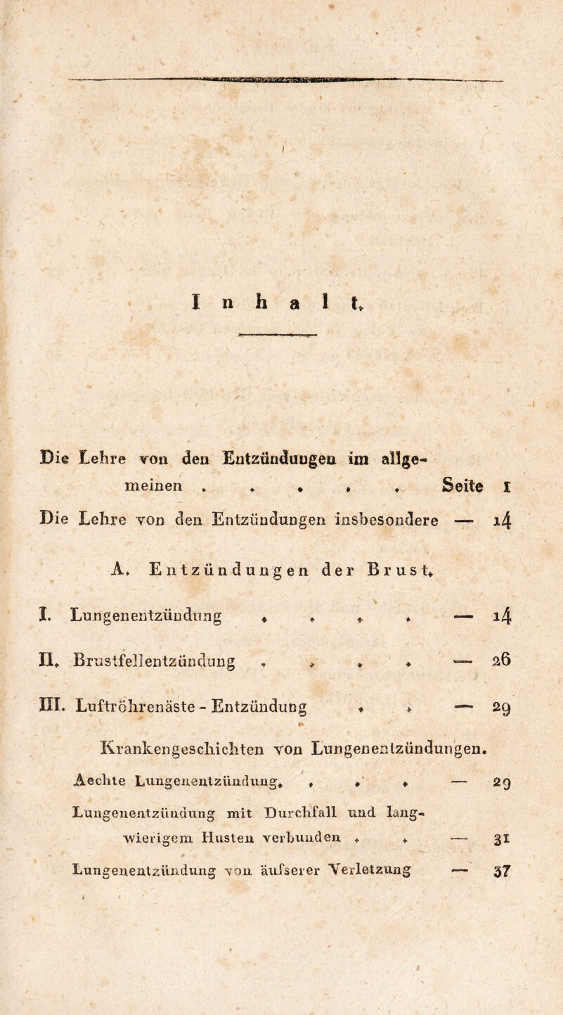 Die Lehre von den Entzündungen im allge- meinen * ♦ . ♦ ♦ , Seite I Die Lehre von den Entzündungen insbesondere — i4 A* Entzündungen der Brust*. j v. \ I. Lungenentzündung « ♦ * ♦ — i4 II*. Brustfellentzündung , * *. ♦ —26 III. Luftröhren äste - Entzündung ♦ * — 29 Krankengeschichten von Lungenentzündungen, Aechte Lungenentzündung*, * ♦ * — 29 Lungenentzündung mit Durchfall und lang- wierigem Husten verbunden *. *. — 31 - i» 'w - ' . Lungenentzündung von äufserer Verletzung — 37