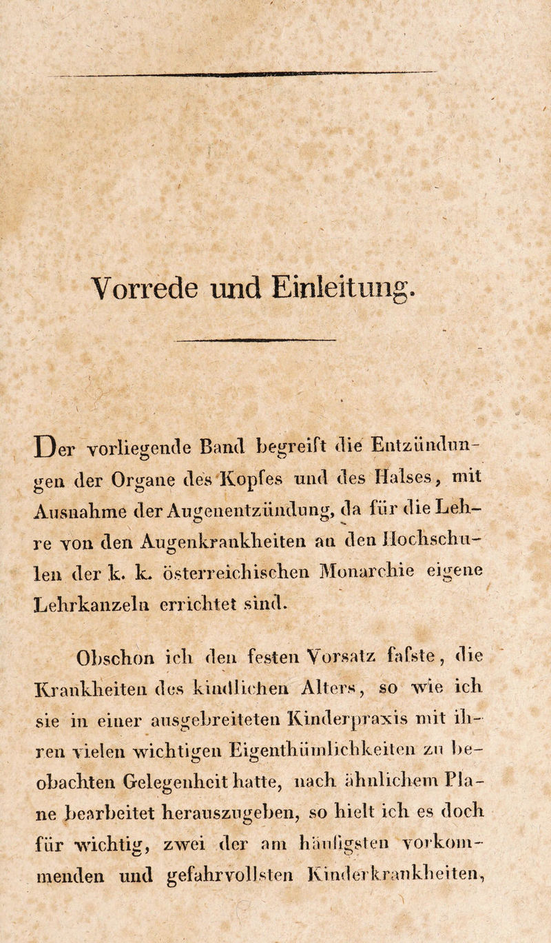 Vorrede und Einleitung. i « Der vorliegende Band begreift die Entzündnn- gen der Organe des Kopfes und des Halses, mit Ausnahme der Augenentziindnng, da für die Leh- re von den Augenkranklieiten an den ilochschn- len der k. k. österreichischen Monarchie eigene Lehrkanzeln errichtet sind. Obschon ich den festen Vorsatz fafste, die Krankheiten des kindlichen Alters , so wie ich sie in einer ausgebreiteten Kinderpraxis mit ih- ren vielen wichtigen Eigenthümlichkeiten zu be- obachten Gelegenheit hatte, nach ähnlichem Pla- ne bearbeitet herauszngeben, so hielt ich es doch für wdchtiiT, zwei der am hanJigsien vorkom- inenden und gefahrvollsten Kinderkrankheiten,