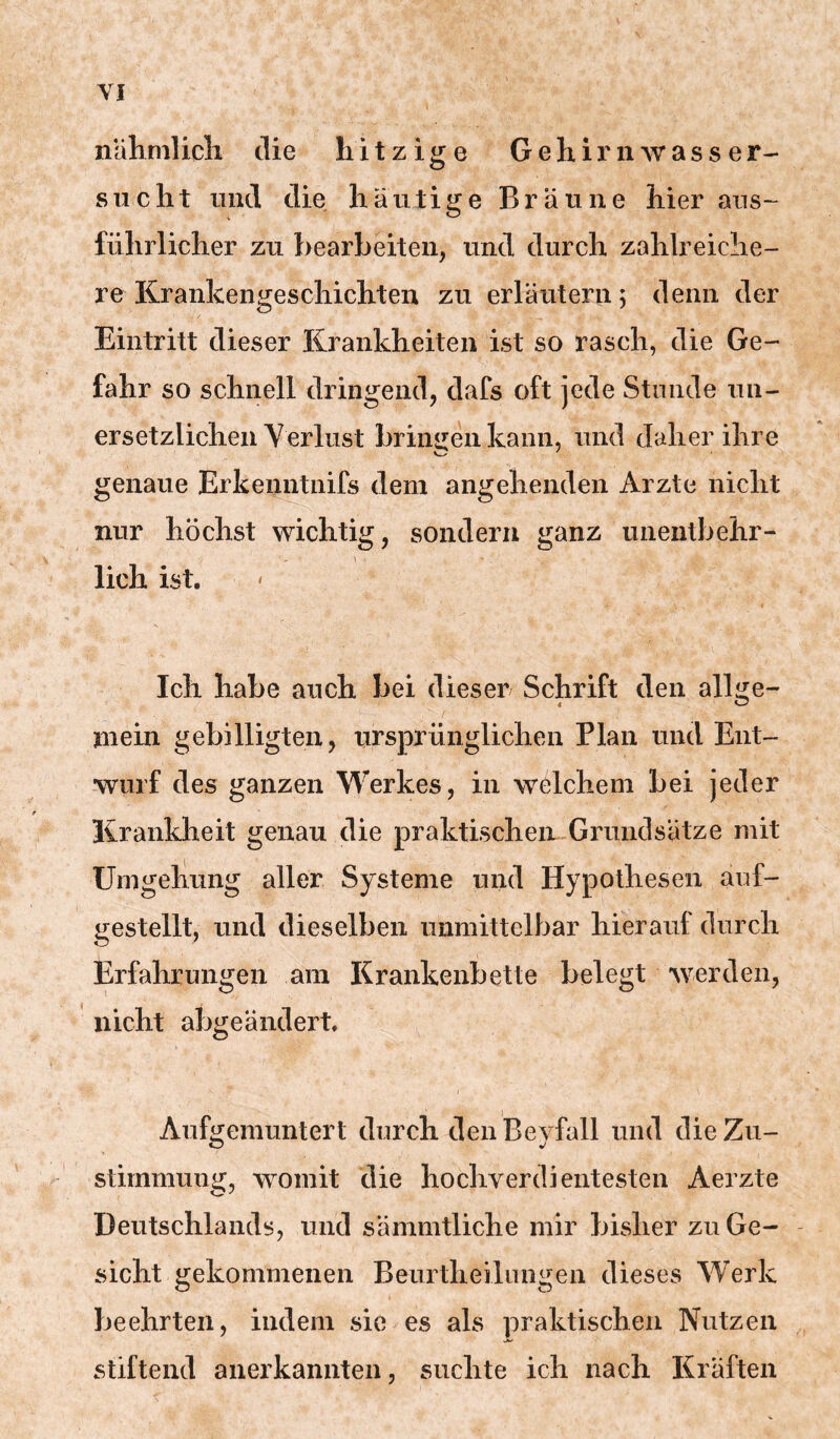 nahmlicli die hitzige GeliiriiAvasser- sucht und die häutige Bräune hier aus- führlicher zu bearbeiten, und durch zahlreiche- re Krankengeschichten zu erläutern; denn der Eintritt dieser Krankheiten ist so rasch, die Ge- fahr so schnell dringend, dafs oft jede Stunde un- ersetzlichen Verlust briiiiieii kann, und daher ihre genaue Erkenntnifs dem angehenden Arzte nicht nur höchst wichtig, sondern ganz unentbehr- lieh ist. Ich habe auch bei dieser Schrift den allge- mein gebilligten, ursprünglichen Plan und Ent- wurf des ganzen Werkes, in welchem bei jeder Krankheit genau die praktischen Grundsätze mit Umgeliung aller Systeme und Hypothesen auf- gestellt, und dieselben unmittelbar hierauf durch Erfahrungen am Krankenbette belegt werden, nicht abgeändert, Aufgeraunterl durch den Bevfall und die Zu- Stimmung, womit die hochverdientesten Aerzte Deutschlands, und sämmtliche mir bisher zu Ge- sicht gekommenen Beiirtheilungen dieses Werk beehrten, indem sic es als praktischen Nutzen stiftend anerkannten, suchte ich nach Kräften