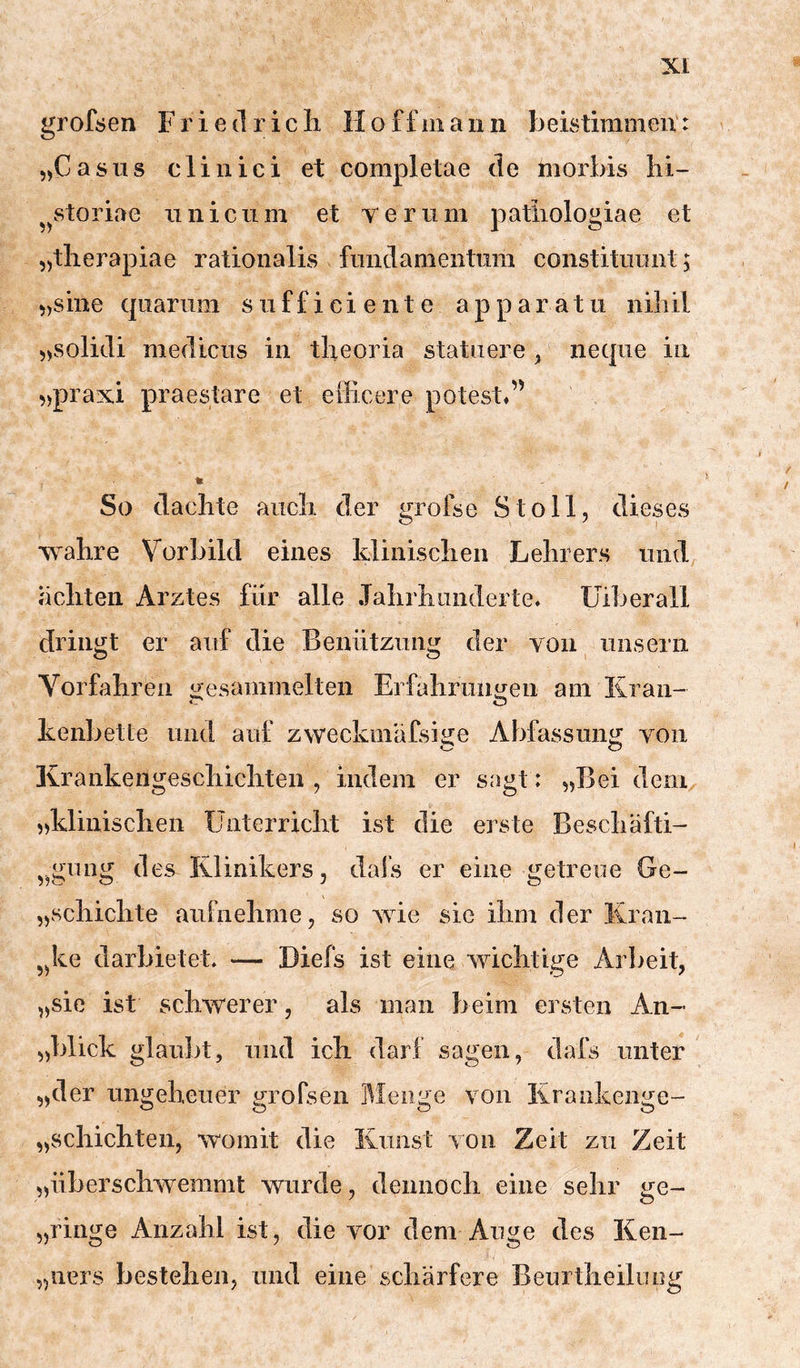 5,Casus clinici et completae de morbis lii- ^^storiae iiniciim et Yeriim patiiologiae et „tlierapiae rationalLs fnndanientiim constitiiimt; sine qnarnm s ii f f i c i e n t e a p p a r a t ii niliil 5>solidi mediciis in tbeoria statiiere ^ necpie in 5)prax.i praestare et elFicere potestd’ * So dachte auch der grofse Stoll, dieses wahre Vorbild eines klinischen Lehrers und achten Arztes für alle Jahrhunderte» üiberall dringt er auf die Benützung der von iinsern Vorfahren gesammelten Erfahruimen am Kran- cT o kenbette und auf zweckmäfsi^e Abfassung von C c? Ivrankengeschichten , indem er sagt: „Bei deni, „klinischen Unterricht ist die erste Beschäfti- ,^gung des Klinikers, dafs er eine getreue Ge~ „schichte aufnehme, so wie sie ihm der Kran- 5^ke darbietet. — Diefs ist eine wichtige Arbeit, „sie ist schwerer, als man beim ersten An- „blick glaubt, und ich darf sagen, dafs unter „der ungeheuer grofsen Menge von Krankenge- „schichten, womit die Kunst von Zeit zu Zeit „überschwemmt wurde, dennoch eine sehr ge- „ringe Anzahl ist, die vor dem Auge des Ken- „ners bestehen, und eine schärfere Beurtheilung