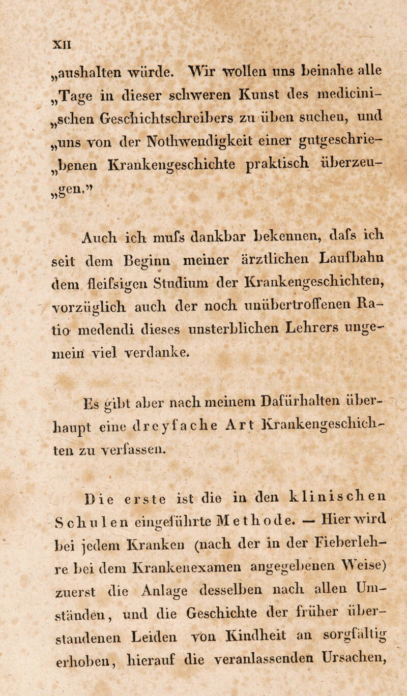 „anshalten würde* Wir wollen uns beinalie alle jjTage in dieser schweren Kunst des medicini- ,^sollen Geschichtschreibers zn üben suchen, und „uns von der Nothwendigkeit einer gutgeschrie- benen Krankengeschichte praktisch überzeu- O J- ^^gen.’» Auch ich mufs dankbar bekennen, dafs ich seit dem Beginn meiner ärztlichen Laufbahn dem fieifsigeii Studium der Kraukengescliicliten, vorzÜKlich auclr der nocli viuübertroffenen Ra- tio medendi dieses unsterblichen Lehrers unge- mein viel verdanke* r Es gibt aber nach meinem Dafürhalten über- i o haupt eine dreyfache Art Krankengeschich- ten zu verfassen* Die erste ist die in den klinischen Schule n eiiigefülirte Methode. — Hier wird O bei jedem Kranken (nach der in der Fieberleh- re bei dem Krankeiiexamen angegebenen Weise) zuerst die Anlage desselben nach allen Um- ständen, und die Geschichte der früher über- staudenen Leiden von Kindheit an sorgfältig erhoben, hierauf die veranlassenden Ursachen,