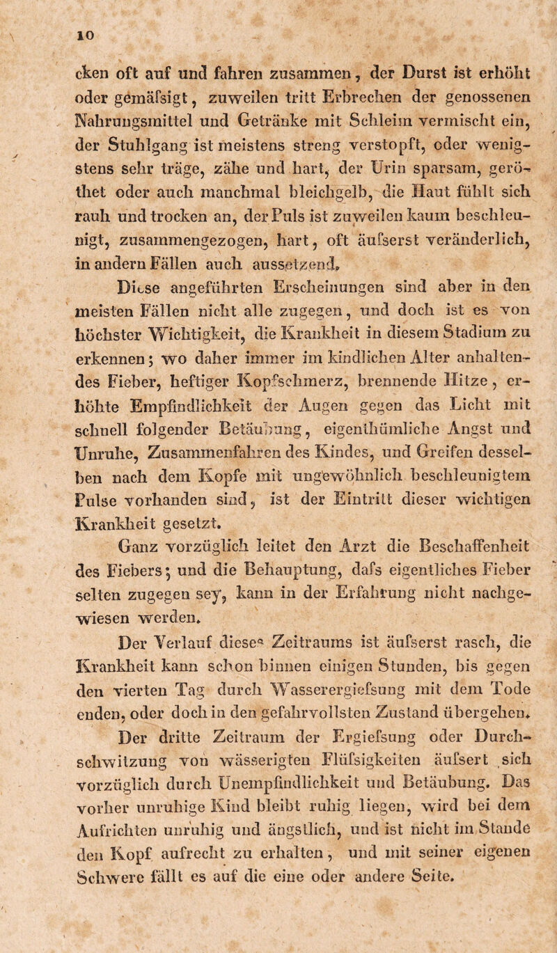 ckeii oft auf und fahren zusammen, der Durst ist erhöht oder gemäfsigt, zuweilen tritt Erbrechen der genossenen Nahrungsmittel und Getränke mit Schleim vermischt ein, der Stuhlgang ist meistens streng verstopft, oder wenig- stens sehr träge, zähe und hart, der Urin sparsam, gerö^ thet oder auch manchmal bleichgelb, die Haut fühlt sich rauh und trocken an, derFuls ist zuweilen kaum beschleu- nigt, zusammengezogen, hart, oft äufserst veränderlich, in andern Fällen auch aussetzend? Diese angeführten Erscheinungen sind aber in den meisten Fällen nicht alle zugegen, und doch ist es von höchster Wichtigkeit, die Krankheit in diesem Stadium zu erkennen; wo daher immer im kindlichen Alter anhalten- des Fieber, heftiger Kopfschmerz, brennende Hitze, er- höhte Empfindlichkeit der Augen gegen das Licht mit schnell folgender Betäubung, eigenthümliche Angst und Unruhe, Zusammenfahren des Kindes, und Greifen dessel- ben nach dem Kopfe mit ungewöhnlich beschleunigtem Pulse vorhanden sind, ist der Eintritt dieser wichtigen Krankheit gesetzt. Ganz vorzüglich leitet den Arzt die Beschaffenheit des Fiebers 5 und die Behauptung, dafs eigentliches Fieber selten zugegen sey, kann in der Erfahrung nicht nachge- wiesen werden. Der Verlauf diesem Zeitraums ist äufserst rasch, die Krankheit kann schon binnen einigen Stunden, bis gegen den vierten Tag durch Wasserergiefsung mit dem Tode enden, oder doch in den gefahrvollsten Zustand übergehen. Der dritte Zeitraum der Ergiefsung oder Durch- schwitzung von wässerigteu Elüfsigkeiteu äufsert sich vorzüglich durch Unempfindlichkeit und Betäubung. Das vorher unruhige Kind bleibt ruhig liegen, wird bei dem Aufrichten unruhig und ängstlich, und ist nicht im Stande den Kopf aufrecht zu erhalten, und mit seiner eigenen Schwere lallt es auf die eine oder andere Seite.