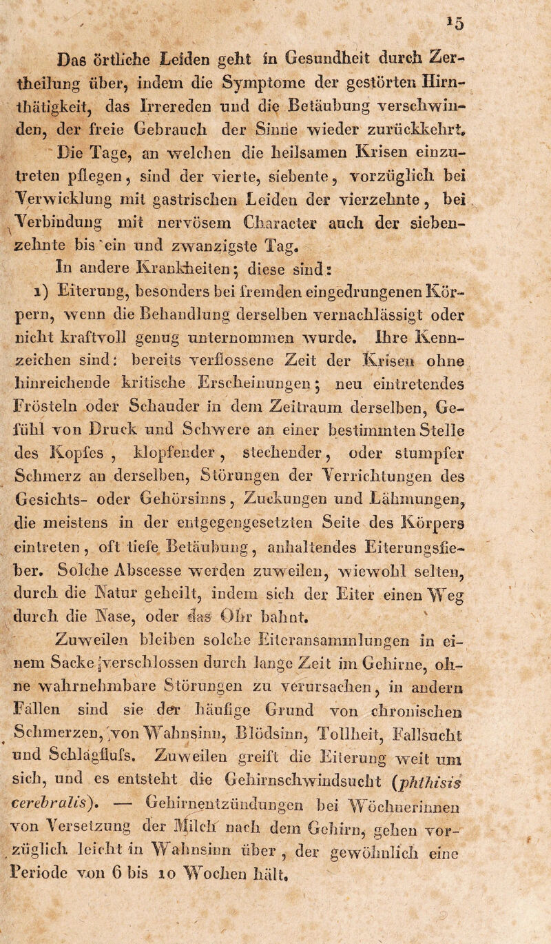 Das örtliche Leiden geht in Gesundheit durch Zer- theilung über, indem die Symptome der gestörten Hirn- thätigkeit, das Irrereden und die Betäubung verschwin- den, der freie Gebrauch der Simie wieder zurückkehrt. Die Tage, an welchen die heilsamen Krisen einzu- treten pflegen, sind der vierte, siebente, vorzüglich bei Verwicklung mit gastrischen Leiden der vierzehnte, bei ^Verbindung mit nervösem Character auch der sieben- zehnte bis‘ein und zwanzigste Tag, In andere Krankheiten; diese sind: i) Eiterung, besonders bei fremden eingedrungenen Kör- pern, wenn die Behandlung derselben vernachlässigt oder nicht kraftvoll genug unternommen wurde. Ihre Kenn- zeichen sind: bereits verflossene Zeit der Krisen ohne hinreichende kritische Erscheinungen; neu eintretendes Frösteln oder Schauder in dem Zeitraum derselben, Ge- fühl von Druck und Schwere aü einer bestimmten Stelle des Kopfes , klopfender, stechender, oder stumpfer Schmerz an derselben, Störungen der Verrichtungen des Gesichts- oder Gehörsinns, Zuckungen und Lähmungen^ die meistens in der entgegengesetzten Seite des Körpers eintreten , oft tiefe Betäubung, anhaltendes Eiterungsfie- ber, Solche Abscesse wetden zuweilen, wiewohl selten, durch die Natur geheilt, indem sich der Eiter einen Weg durch die Nase, oder clas- Öhr bahnt. Zuweilen bleiben solche Eiteransainmlungen in ei- nem Sacke ^erschlossen durch lange Zeit im Gehirne, oh- ne wahrnelimbare Störungen zu verursachen, in andern Fällen sind sie da’ häufige Grund von chronischen Schmerzen, Non Wahnsinn, Blödsinn, Tollheit, Fallsucht und Schlägflufs. Zuweilen greift die Eilernng weit um sich, und es entsteht die Gehirnschwindsucht {phtJiisis cerebralis), — Gehirnentzündungen bei Wöchnerinnen von Versetzung der A(ilch nach dem Gehirn, gehen vor- züglich leicht in Wahnsinn über, der gewölmlich eine Periode vxm 6 bis lo Wochen hält.