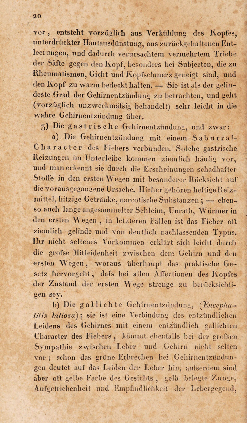 vor, entsteht vorzüglich, aus Verkühlung des Kopfes^ unterdrückter Hautausdünstung, aus zurückgehaltenen Ent- leerungen, und dadurch verursachtem vermehrtem Triebe der Säfte gegen den Kopf, besonders bei Subjecten, die zu Rheumatismen, Gicht und Ilopfschmerz geneigt sind, und den Kopf zu warm bedeckt halten. — Sie ist als der gelin- deste Grad der Gehirnentzündung zu betrachten, und geht (vorzüglich unzweckmäfsig behandelt) sehr leicht in die wahre Gehirnentzündung über. 5) gastrische Gehirnentzündung, und zwar: a) Die Gehirnentzündung mit einem' S a b li r r a I- Character des Fiebers verbunden. Solche gastrische Reizungen im ünterleibe kommen ziemlich häufig vor, und man erkennt sie durch die Erscheinungen schadhafter Stoffe in den ersten Wegen mit besonderer Rücksicht auf die vorausgegangene Ursache. Ilieher gehören heftige Reiz- mittel, hitzige Getränke, narcotische Substanzen 5 — eben- so auch lange angesaniinelter Schleim, ünrath, Würmer in den ersten Wegen , in letzteren Fällen ist das Fieber oft ziemlich gelinde und von deutlich nachlassenden Typus. Ihr nicht seltenes Vorkommen erklärt sich leicht durch die grofse Mitleidenheit zwischen dem Geliirn und den ersten Wegen, woraus überhaupt das praktische Ge- setz hervorgeht, dafs bei allen Affectionen des Kopfes der Zustand der ersten Wege strenge zu berticksichli- geii sey. b) Die gallichte Gehirnentzündung, (l^nceplia— litis hiliosa) 5 sie ist eine Verbindung des eotzündliclicn Leidens des Gehirnes mit einem entzündlich gallichleii Character des Fiebers , kömmt ebenfalls bei der grofsen Sympathie zwischen Leber und Gehirn nicht selten vor ; schem das grüne Erbrechen bei Gehirnentzündun- gen deutet auf das Leiden der Leber hin, aufserdem sind aber oft gelbe Farbe des Gesichts, gelb belegte .Zunge, Aufgetrie])enbeit und Empfindlichkeit der Lebergegend,