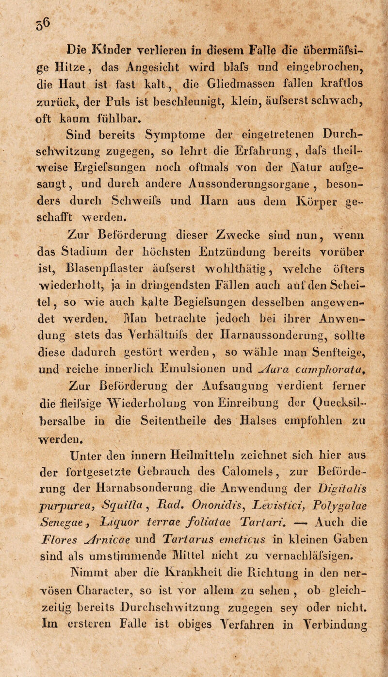 Die Kiuder verlieren in diesem Falle die überrnäfsi- ge Hitze 5 das Angesicht wird blafs und eingebrochenj^ die Haut ist fast kalt , die Gliedmassen fallen kraftlos zurück, der Puls ist beschleunigt, klein, äufserst schwach, oft kaum fühlbar. Sind bereits Symptome der eingetretenen Durch- sch\vitzuug zugegen, so lehrt die Erfahrung , dafs theil- weise Ergiefsungen noch oftmals von der Natur aufge- saugt , und durch andere Aussonderungsorgane , beson- ders durch Schweifs und Harn aus dem Körper ge- schalFt werden. Zur Beförderung dieser Zwecke sind nun, wenn das Stadium der höchsten Entzündung bereits vorüber ist, BlasenpfLaster äufserst wohlthätig, welche öfters wiederholt, ja in dringendsten Fällen auch auf den Schei- tel , so wie auch kalte Begiefsungen desselben angewen- det werden* Man betrachte jedoch bei ihrer Anwen- dung stets das Yerhältnifs der llaruaussonderung, sollte diese dadurch gestört w^erden , so wähle man Senfteige, und reiche innerlich Emulsionen und ^ura camphorata^ Zur Beförderung der Aufsaugung verdient ferner die ileifsige Wiederholung von Einreibung der Quecksil- bersalbe in die Seiteiitheile des Halses empfohlen zu werden. Unter den innern Heilmitteln zeichnet sich hier aus der fortgesetzte Gebrauch des Calomels, zur Beförde- rung der Harnabsonderung die Anwendung der Digitalis purjourea, Squilla , liad, Ononidis, Levistici, Polygalae Senegae, Liquor terrae foliatae Tartari^ —• Auch die Flores ^rnicae und Tartarus emeticus in kleinen Gaben sind als umstimmende Mittel nicht zu vernachläfsigen. Nimmt aber die Krankheit die Richtung in den ner- vösen Character, so ist vor allem zu sehen , ob gleich- zeitig bereits Durchschwitzung zugegen sey oder nicht. Im erstereu Falle ist obiges A^erfahren in Yerbindung