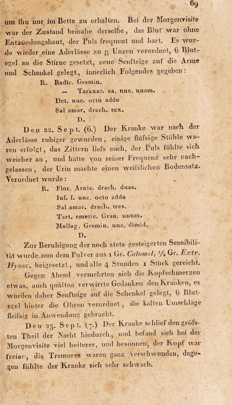 war der Zustand beinahe derselbe j das Blut war ohne Entzündnngshaut, der Puls frequent und hart. Es wur- de wieder eine Aderlässe zu g Unzen verordnet, 6 Blut- egel an die Stirne gesetzt, neue Senfteige auf die Arme und Schenkel gelegt, innerlich Folgendes gegeben. Pt, Radio. Gramm. — Taraxac. aa. rinc, unam. Dct, uuc. ücto adde Sal amar. dracli, sex* D. Den 22. Sept. (6.) Der Kranke war nach der Aderlässe ruhiger gew^ordeiieinige flüfsige Stühle wa- ren erfolgt, das Zittern liefs nach, der Puls lüblte sich, weicher an , und hatte von seiner Frec[uenz sehr nach- gelassen , der Urin machte einen weiislicheu Bodensatz. Yerordnet wurde: R, Flor. Aniic. drach. duas. Inf. f. iinc. octo adde Sal amar. drach, tres. Tart. emetic. Grau, uuiira. Mellag. Grarain. uuc, dimid. D. Zur Beruhigung der noch stets gesteigerten Sensibili- tät wurde nun dem Pulver aus i Gr. Calomel, y» Gr. Extr, Byosc^ beigesetzt, und alle 4 Stunden i Stück gereicht. Gegen Abend vermehrten sich die Kopfschmerzen etwms, auch cp alten verwirrte Gedanken den Kranken, es wnrclen daher Senfteige auf die Schenkel gelegt, 6 Blut- egel hinter die Ohren verordnet, die kalten Umschläge fleifsig in Anwendung gebracht. D e u 25. S e p t. (7.) Der Kranke schlief den gröfs- ten Theil der Nacht hindurch, und befand sich bei der lllorgenvisite viel heiterer, und 'besonnen, dei Ikopf wai freier', die Tremores waren ganz verschwunden, dage- 2611 fühlte der Kranke sich sehr schwach.