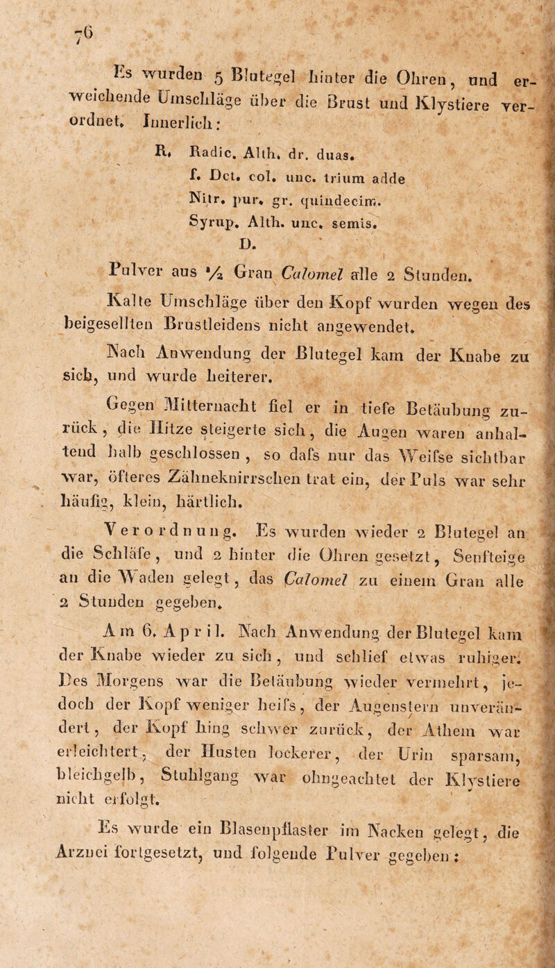 1 lis wurden 5 Blutef^el liinter die Ohren, und er- weichende Umschläge über die Brust und Kljstiere yer- i ordneh Innerlich: 4 R* Radic, Alth, dr. duas. J f* Dct. col, viuc. triiim adde ^ Nitr. pur* gr. quindecimi. | Synip. Alth. uiic, semis, J D. J % Pulver ans V4 Grati Ca/umel alle 2 Slanden. i Kalte Umschläge über den Kopf wurden wegen des ^ beigeselllen Brustleidens nicht angewendet* l ■ M Kach Anwendung der Blutegel kam der Knabe zu ^ sich, und wurde heiterer. Gegen Mitternacht fiel er in tiefe Betäubung zu- rück, die Hitze steigerte sich, die Augen waren anhaU teud halb geschlossen , so dafs nur das Weifse sichtbar j war, öfteres Zähneknirrschen trat ein, der Puls war sehr % häufig, klein, härtlich. Verordnung. Es wurden wieder 2 Blutegel an die Schläfe , und 2 hinter die Ohren gesetzt, Senfteige an die^Aaden gelegt, das iJalomel zu einem Gran alle % 2 Stunden gegeben* A m 6. A p r i 1. Nach xinWendung der Blutegel kam ^ der Knabe wieder zu sich , und schlief etw^as ruhiger. Des Morgens war die Betäubung wieder vermehrt, je- doch der Kopf weniger heifs, der Augenstern unverän- ; dert, der Kopf hing schwer zurück, der Athem war erleichtert, der Husten lockerer, der E'rin sparsam, ' bleichgelb, Stuhlgang war ohngeachtet der Klysliere nicht eifolgt. Es wurde ein Blasenpfiaster im Nacken gelegt, die % Arznei fortgesetzt, und folgende Pulver gegeben: Öi I