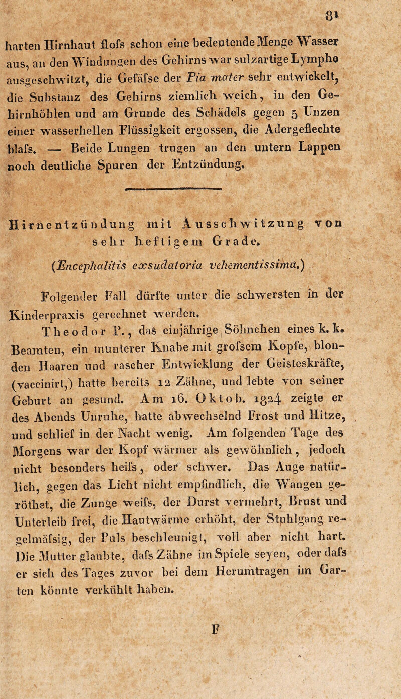 8» harten Hirnhaut flofs schon eine bedeutende Menge Wasser aus, an den Windungen des Gehirns war sulzartige Lymphe ausgeschwitzt, die Gefcäfse der Via moter sehr entwickelt, die Substanz des Gehirns ziemlich weich, in den Ge- hirnhühlen und am Grunde des Schädels gegen 5 Unzen einer wasserhelleu Flüssigkeit ergossen, die Adergeflechte l^lafs* — Beide Lungen trugen an den untern Lappen noch deutliche Spuren der Entzündung. Hirnentzündung mit Ausschwitzung von sehr heftigem Grade* {Vncephaiitis exsudatoria veJiementissifna,) Folgender Fall dürfte unter die schwersten in der Ilinderpraxis gerechnet werden. Theodor F., daS einjährige Sölmcheii eines k. k. Beamten, ein munterer Knabe mit grofsem Kopfe, blon- den Haaren und rascher Entwicklung der Geisteskräfte, (vaccinirl,) hatte bereits 12 Zähne, und lebte von seiner Geburt an gesund. Am 16. Oktob. 1324 zeigte er des Abends Unruhe, hatte abwechselnd Frost und Hitze, und schlief in der Nacht wenig. Am folgenden Tage des Morgens war der Kopf wärmer als gewöhnlich, jedoch nicht besonders heifs, oder Schwer. Das Auge natür- lich, gegen das Licht nicht empfindlich, die Wangen ge- rothet, die Zunge weifs, der Durst vermehrt, Brust und Unterleib frei, die Hautwärme erhöht, der Stphlgang re- gelmäfsig, der Puls beschleunigt, voll aber nicht hart. Die Mutter glaubte, dafs Zähne im Spiele seyen, oder dafs er sich des Tages zuvor bei dem Herumtragen im Gar- ten könnte verkühlt haben. F