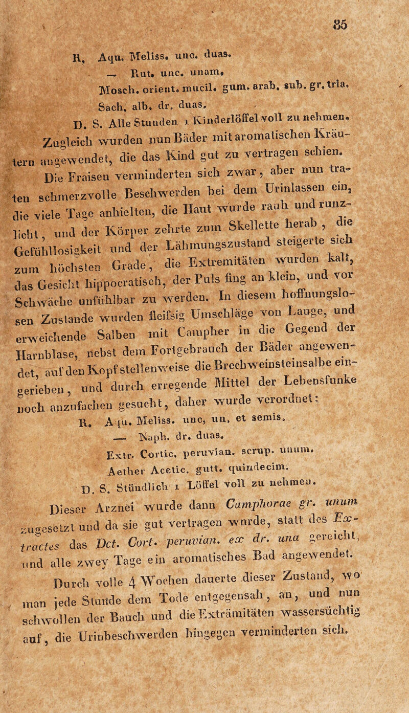 Ai^u. iVIellss» iiuo* duas* Rat* unc, uiiam* Mosch. Orient, mucil. gum. arah. siih. gr. tria. Sach, alht clr. duas, D. S. Alle Stunden i KinderlBltel voll üu nehmen. Zugleich wurden nun Bäder mit aromatischen Kräu- tern augewendei, die das Kind gut zu vertragen schien. Die Fraisen verminderten sich zwar , aber nun tra- ten schmerzvolle Beschwerden hei dem ürinlassen ein, die viele Tage anhielten, die Haut wurde rauh und ruuz- licht, und der Körper zehrte zum Skellette herab die Gefühllosiskeit und der Läbmungszustand steigerte sic zum höchsten Grade, die Extremitäten vvurden kalt das Gesicht hippocratiscb, der Puls fing an klein und vor Schwäche unfühlbar zu werden. In diesem hoffnungslo- sen Zustande wurden fleifsig Umschläge von Lauge und erweichende Salben mit Gampher in die Gegend der Harnblase, nebst dem Fortgebrauch der Bäder angewen- det auf den Kopf stellenweise die Brech weinsteinsalbe em- ueriebeii, und durch erregende Mittel der Lebensfunke noch anzufachen gesucht, daher wurde verordnet: R, A [a. Meliss. iinc, iia, et semis, —- ^^aph. dr, duas, Ekip. Cortic, peruviaa. scrup. uiium. Aether Acetic. gutt, quindecim, D, S. Stüncllich 1 Löffel voll zu nehroeu. Dieser Arznei wurde dann Carnphorae gr. uiium zugosetzt und da sie gut vertragen wurde, statt des Ex- tracfes das Dct. Cort. peruvian. ex dr. una gereicht, und alle zwey Tage ein aromatisches Bad augewendei. Durch volle 4 Wochen dauerte dieser Zustand, wo man iede Sluitde dem Tode entgegensah, an, und nun schwollen der Bauch und dieExträmitäten wassersüchtig auf, die Urinbeschwerden hingegen verminderten sich.