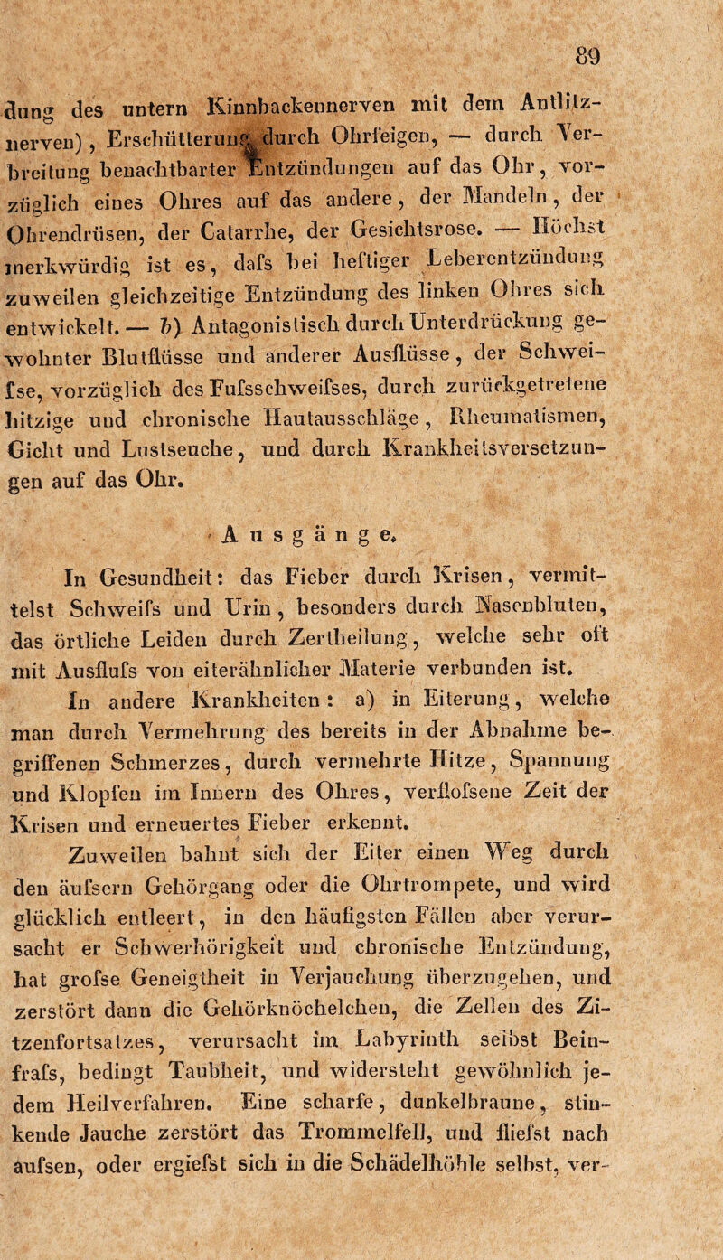 düng des untern Kinnbackennerven mit dem Antlitz- iierven), Erschütlerun,4 durch Ohrfeigen, — durch ■Ver- breitung beiiachtbarter Entzündungen auf das Ohr, Yor- züglich eines Ohres auf das andere, dei Mandeln , dei Ohrendrüsen, der Catarrhe, der Gesichtsrose, - Höchst merkwürdig ist es, dafs bei heftiger Leberentzündung zuweilen gleichzeitige Entzündung des linken Ohres sich entwickelt.— h) Antagonistisch durch Unterdrückung ge- wohnter Blutflüsse und anderer Ausflüsse, der Schwei- fse, Yorzüglich des Fufsschweifses, durch zurückgetretene hitzige und chronische Hautausschläge, Pvlieumatismen, Gicht und Lustseuche, und durch llrankheitsYersetzun- gen auf das Ohr. A u s g ä n g e. In Gesundheit; das Fieber durch Krisen, Yerinit- telst Schweifs und Urin , besonders durch Nasenbluten, das örtliche Leiden durch Zer theilung, welche sehr oft mit Ausflufs Yoii ei ter ähnlich er Materie Yerbunden ist. In andere Krankheiten; a) in Eiterung, welche man durch Vermehrung des bereits in der Abnahme be- griffenen Schmerzes, durch vermehrte Hitze, Spannung und Klopfen im Innern des Ohres, Yerllofsene Zeit der Krisen und erneuertes Fieber erkennt. Zuweilen bahnt sich der Eiter einen Weg durch den äufsern Gehörgang oder die Ohrtrompete, und wird glücklich entleert, in den häufigsten Fällen aber Yerur- sacht er Schvrerhörigkeit und chronische Entzündung, hat grofse Geneigtheit in Verjauchung überzugehen, und zerstört dann die Gehörknöchelchen, die Zellen des Zi- tzenfortsalzes, Yerursacht im Labyrinth selbst Bein- frafs, bedingt Taubheit, und widersteht gewöhnlich je- dem Heilverfahren. Eine scharfe, dunkelbraune, stin- kende Jauche zerstört das Trommelfell, und fliefst nach aufsen, oder ergiefst sich in die Schädelhöhle selbst, ver«