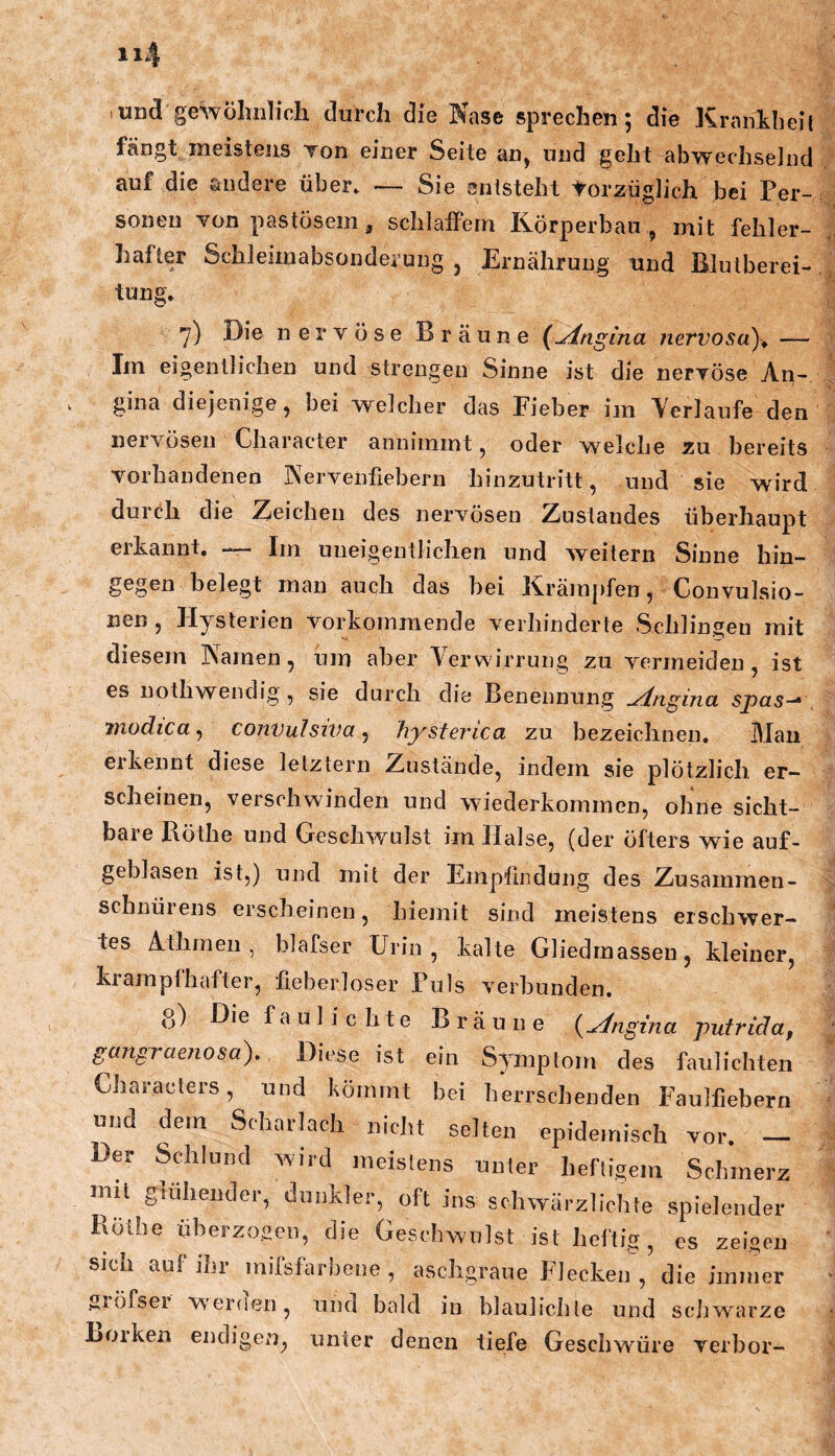 lUnd gewölinlich durch die Nase sprechen; die Kraiikbeit fängt meistens Ton einer Seite an, und geht abwechselnd auf die andere über» — Sie entsteht torzüglich bei Per- sonen von pastösem, schlatFem Körperbau , mit fehler- » bsonde i’ung j Ernährung und BluIberei- tung. 7) Die nervöse Bräune (Angina nervosa)^ — Im eigentlichen und strengen Sinne ist die nervöse An- gina diejenige, bei welcher das Pieber iin Verlaufe den nervösen Character anniinint, oder welche zu bereits vorhandenen Nervenfiebern hinzutritt, und sie wird durrh die Zeichen des nervösen Zustandes überhaupt erkannt, — Ini uueigentlichen und weitern Sinne hin- gegen belegt man auch das bei Kräm})fen, Convulsio- nen, Hysterien vorkoinmende verhinderte Schlinseu mit diesem Namen, um aber Vervsirrung zu vermeiden, ist es nothwendig , sie durch die Benennung ^nginci spcis^ modica^ conVuIsiva ^ hysterica zu bezeichnen. Mau eikennt diese letztem Zustände, indem sie plötzlich er- scheinen, verschwinden und wiederkommen, ohne sicht- bare Pxöthe und Geschwulst im Halse, (der öfters wie auf- geblasen ist,) und mit der Empfindung des Zusammen- schnürens erscheinen, hiemit sind meistens erschwer- tes Athmen, blafser Urin, kalte Gliedmassen, kleiner, krampfhafter, fieberloser Puls verbunden, g) Die f a u 1 i c h t e Bräune i^yingina pufrida, gangraenosa). Diese ist ein Symptom des faulichten Characlers, und kömmt bei herrschenden Faulfiebern und dem Scharlach nicht selten epidemisch vor. - Der Sdilund wird meistens unter heftigem Schmerz mit glühender, dunkler, oft ins schwärzlichte spielender Rölhe überzogen, die Geschwulst ist heftig, es zeigen sich auf ini mifsfai bene , aschgraue blecken , die immer giöfser W’erfien, und bald in bläulichte und schwarze Loiken endigen, unter denen tiefe Geschwüre verhör-