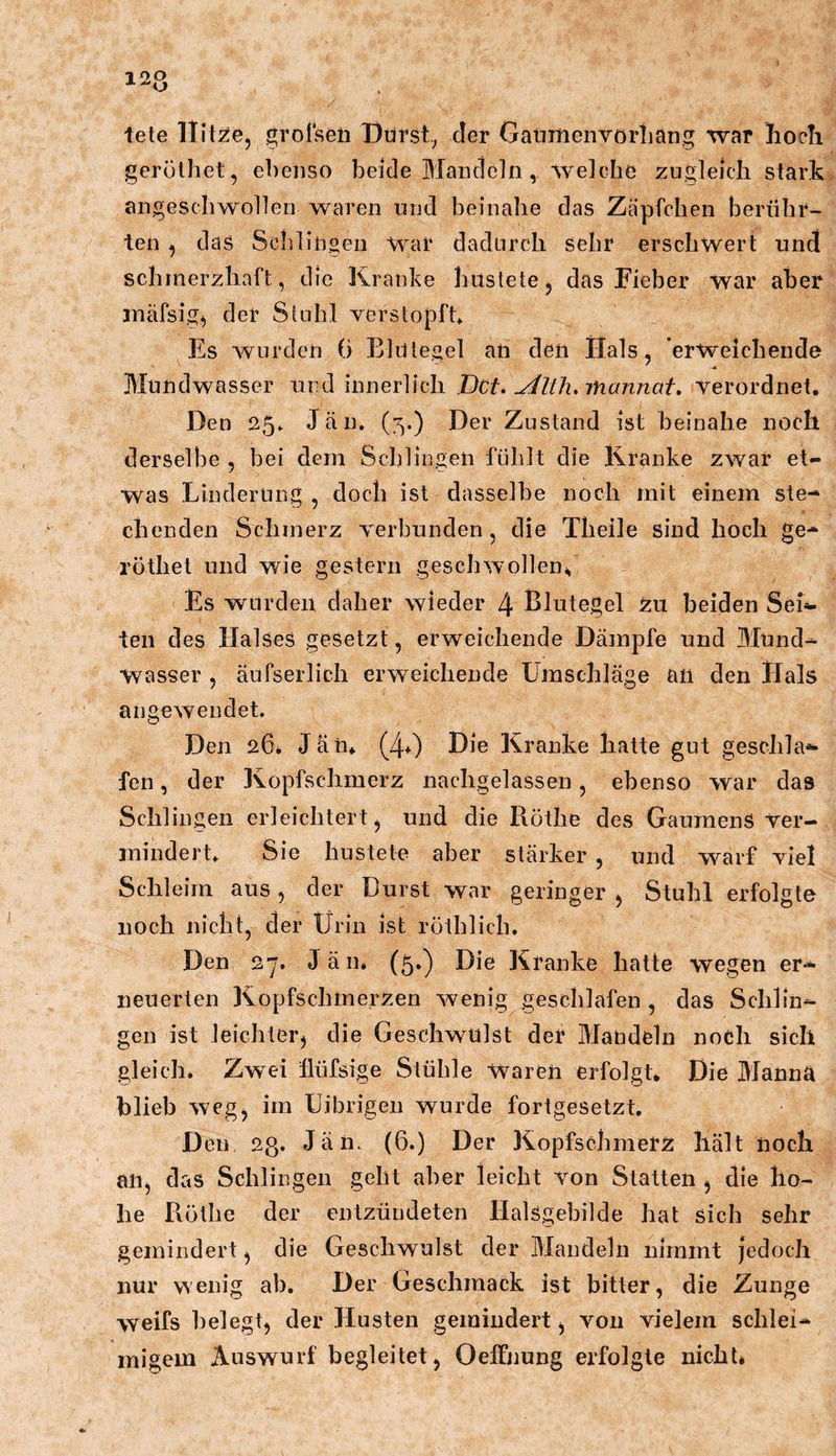 tete Hitze, grofsen Üürst.^ der GatimenvörLang war hoch gerolhet, ebenso beide Mandeln, welche zugleich stark angescbwollen waren uud beinahe das Zäpfchen berühr- ten , das Sclilingeii War dadurch sehr erschwert und schmerzhaft, die Kranke hustete, das Fieber war aber inäfsig, der Stuhl verstopft Es wurden 6 Blutegel an den Hals, erweichende Mundwasser und innerlich Dct. ^llh.inannat, verordnet. Den 25» Jän. (;^.) Der Zustand ist beinahe noch derselbe , bei dem Schlingen fühlt die Kranke zwar et- was Linderung , doch ist dasselbe noch mit einem ste- chenden Schmerz verbunden, die Theile sind hoch ge- röthet und wie gestern geschwollen^ Es wurden daher wieder 4 Blutegel zu beiden Seif- ten des Halses gesetzt, erweichende Dämpfe und Blund- Wasser , änfserlich erweichende Umschläge an den Hals angewendet. Den 26* Jän» (4+) Die Kranke hatte gut geschla- fen , der Kopfschmerz nachgelassen, ebenso war das Schlingen erleichtert, und die Rothe des Gaumens Ver- mindert. Sie hustete aber stärker , und warf viel Schleim aus, der Durst war geringer , Stuhl erfolgte noch nicht, der Urin ist röthlich. Den 2’j. Jän. (5.) Die Kranke hatte wegen er- neuerten Kopfschmerzen wenig geschlafen , das Schlin- gen ist leichter, die Geschwulst der Mandeln noch sich gleich. Zwei flüfsige Stühle Waren erfolgt. Die Manna blieb weg, im Uibrigen wurde fortgesetzt. Den 23. Jän. (6.) Der Kopfschmerz hält noch an, das Schlingen geht aber leicht von Statten , die ho- he Röthe der entzüudeten Halsgebilde hat sich sehr gemindert, die Geschwulst der Mandeln nimmt jedoch nur wenig ab. Der Geschmack ist bitter, die Zunge weifs belegt, der Husten gemindert, von vielem schlei- migem Auswurf begleitet, Oelfnung erfolgte nicht*