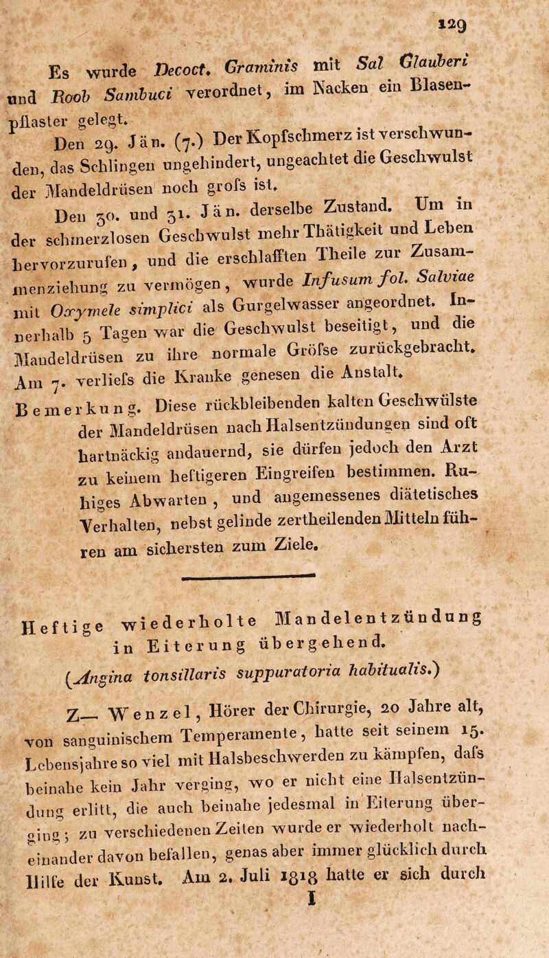 Es wurde DecocU Graviims mit Sal ^ Glauben. und Rooh Samhuci verordnet, im Nacken ein Blasen- pilasler gelegt» ^ Den 29» Jan. (7.) Der Kopfschmerz ist verschwun- den, das Schlingen ungehindert, ungeachtet die Geschwulst der Mandeldrüsen noch grofs ist» Den und 51. Jan. derselbe Zustand. Um in der schmerzlosen Geschwulst mehr Thätigkeit und Leben hervorzurufen , und die erschlafften Theile zur Zusam- inenziehung zu vermögen, wurde Infusumfol. Salviae mit OarymcU simpHci als Gurgelwasser angeordnet. In- nerhalb 5 Tagen war die Geschwulst beseitigt, und die Mandeldrüsen zu ihre normale Gröfse zurückgebracht. Am 7. verliefs die Kranke genesen die Anstalt. Bemerkung. Diese rückbleibenden kalttui Geschwülste der Mandeldrüsen nach Halsentzündungen sind oft hartnäckig andauernd, sie dürfen jedoch den Aizt zu keinem heftigeren Eingreifen bestimmen. Ru- hi^^es Abwarten , und angemessenes diätetisches VeHialten, nebst gelinde zertheilenden Mitteln füh- ren am sichersten zum Ziele. Heftige wiederholte Mandelentzündung in Eiterung übergehend, {uingina tonsillaris suppuratoria habitualis,) Z— Wenzel, Hörer der Chirurgie, 20 Jahre alt, von sanguinischem Temperamente, hatte seit seinem 15. Lebensjahre so viel mit Halsbeschwerden zu kämpfen, dafs beinahe kein Jahr verging, wo er nicht eine Halsentzün- dimg erlitt, die auch beinahe jedesmal in Eiterung über- o'mg', zu verschiedenen Zeiten wurde er wiederholt nach- einander davon befallen, genas aber immer glücklich durch Hilfe der Kunst. Am 2. Juli ißid hatte er sich durch I