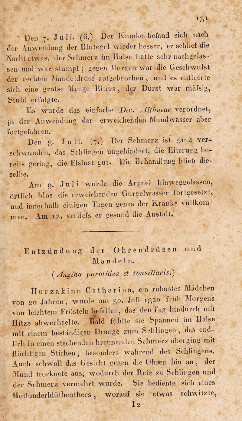 Den Juli. (6.) Der Kranke befand sich nach der Anwendung der Blulegel wieder besser, er schlief die TsAcht etwas, der Schmerz im Halse hatle sehr nachgelas- sen und war stumpf^ gegen ]\lorgen war Aie Geschwulst der rechten Mandeldriise auigebrochen , und es entleerte sich eine grofse Menge Eiters , der Durst war mäfsig, Stuhl erfolgte. Es w'urde das einfache Dec, ^Itliaeae verordnet, {n der Anwendung der erweiclienden Mundwasser aber fort gefahren. Den 8. Juli. (7O Der Schmerz is't ganz ver- schwunden, das Schlingen ungehindert^ die Eiteiung be- reits gering, die Efslust gut. Die Behandlung blieb die- selbe. Am g. Jiili wuirde die Arznei hinweggelassen, örtlich blos die erweichenden Gurgehyasser fortgesetzt, und innerhalb einigen Tagen genas der Kranke yollkom- inen. Am 12* yeiliefs er gesund die Anstalt* Entzündung der O h r e n d r ü s e n 11 n d Mandeln. {^yingifici parotidea et iönsiUaris?) Hurzakinn Catharina, ein robustes Mädchen von 20 Jahren, wurde am 50. Juli früh Morgens von leichtem Frösteln befallen, das den Tag hindurch mit Hitze abwechselte. Bald fühlte sie Spannen im Halse mit einem beständigen Drange züm Schlingen , das eiid- lich in einen stechenden brennenden Schmerz überging mit flüchtigen Stichen, besonders wAhrend des Sehlingens. Auch schwoll das Gesicht gegen die OhiCm hin an , der Alund trocknete aus, wodurch der Pieiz zu Schlingen und der Schmerz vermehrt wurde. Sie bediente sich eines Hollunderblülhenthees , worauf sie etwas schwitzte, I2