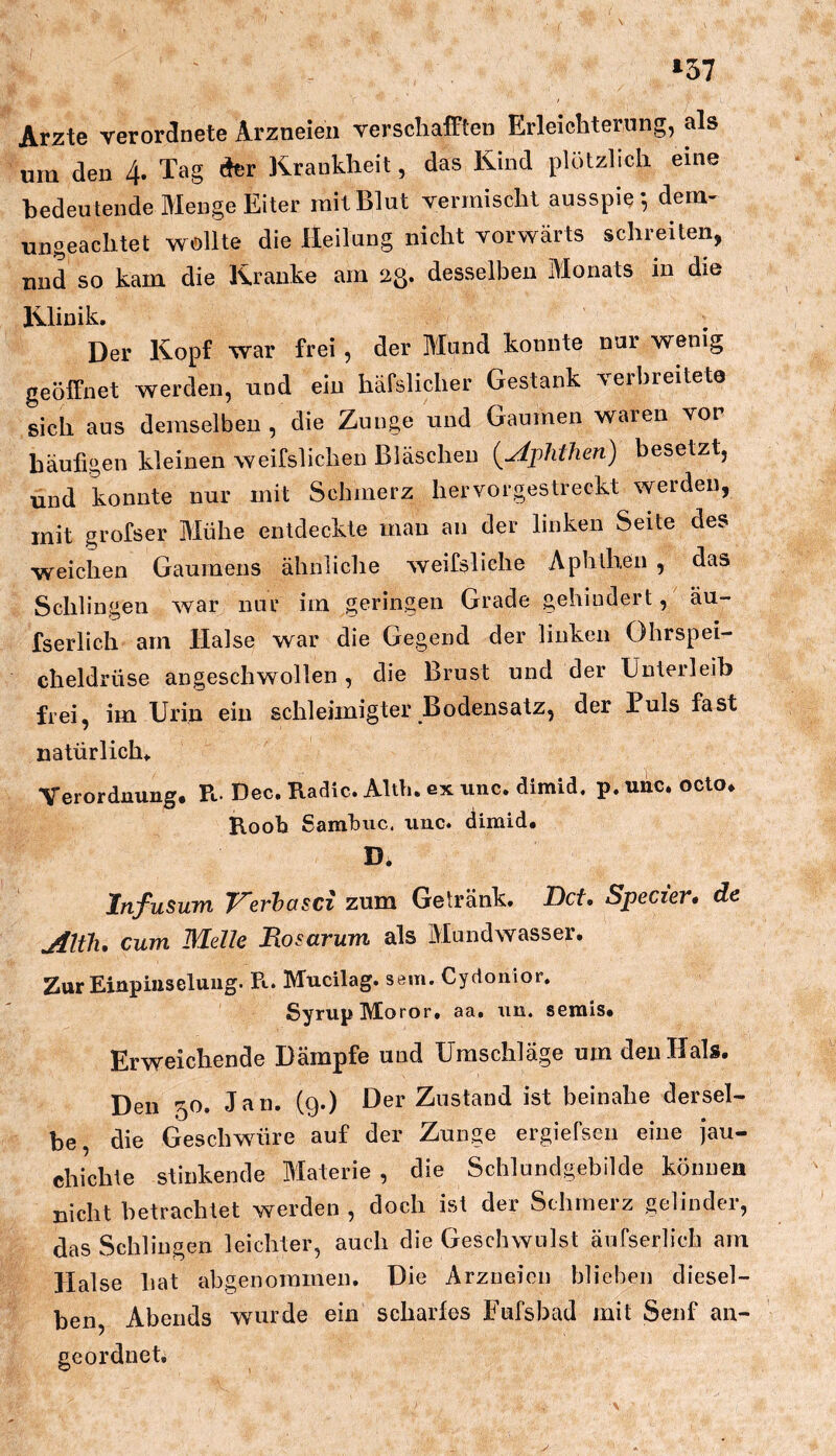 *57 Arzte veror^nete Arzneien verschafften Erleichterung, als um den 4. Tag der Krankheit, das Kind plötzlich eine bedeutende Menge Eiter mit Blut vermischt ausspiedem- ungeachtet wollte die Heilung nicht vorwärts schreiten, und so kam die Kranke am 23. desselben Monats in die Klinik. Der Kopf war frei , der Mund konnte nur wenig geöffnet werden, und ein häfslicher Gestank verbreitete sich aus demselben , die Zunge und Gaumen waren vor häufigen kleinen weifslichen Bläschen {Aphthen) besetzt, und konnte nur mit Schmerz hervorgestreckt werden, mit grofser Mühe entdeckte man an der linken Seite des weichen Gaumens ähnliclie weifsliche Aphthen , das Schlingen war nur im geringen Grade gehindert, äu- fserlich am Halse war die Gegend der linken Ohrspei- cheldrüse angeschwollen, die Brust und der Unterleib frei, im Urin ein schleünigter Bodensatz, der Puls fast natürlich. Verordnung, Pt. Dec. Radic. Altb. ex iinc. dimid. p. unc. octo, Rooh Sarahuc. unc. dimid. Di Infusum Verhasci zum Getränk. Bet, Specier, de Alth, cum Melle Bosarum als Mundwasser. Zur Einpinseluug. R. Mucilag. sem. Cydonior. Syrup Moror, aa. un. seinls. Erweichende Dämpfe und Umschläge um den Hals. Den 50. Jan. (9.) Der Zustand ist beinahe dersel- be, die Geschwüre auf der Zunge ergiefsen eine jau- chichte stinkende Materie, die Schlundgebilde können nicht betrachtet werden , doch ist der Schmerz gelinder, das Schlingen leichter, auch die Geschwulst äufserlich am Halse hat abgenoramen. Die Arzneien blieben diesel- ben, Abends wurde ein scharles Fufsbad mit Senf an- geordnet. y