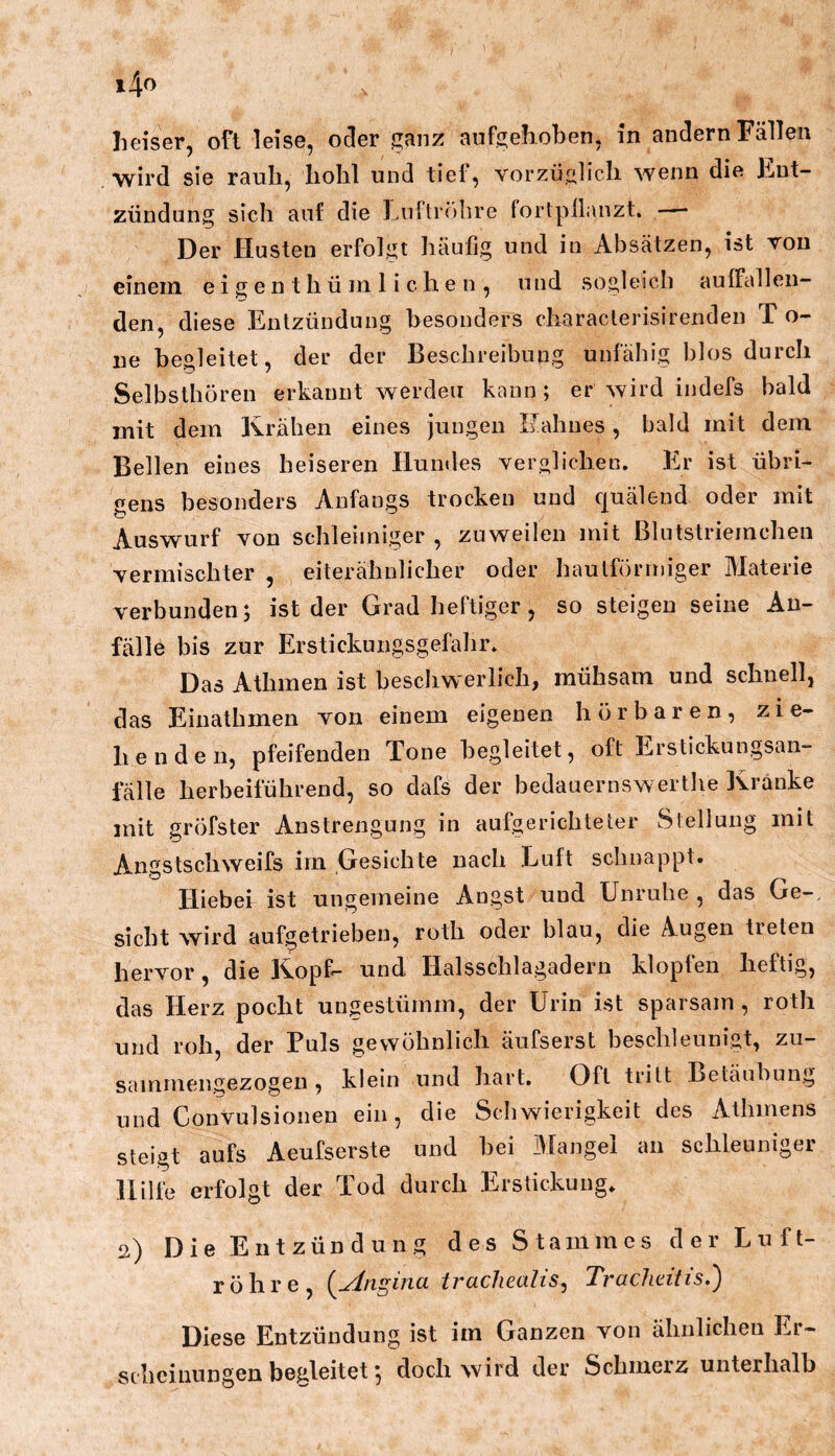 heiser, oft leise, o^er ganz aufgehoben, in andern Fällen wird sie rauh, hohl und tief, vorzüglich wenn die Ent- zündung sich auf die Lnftiöhre forlpüanzt. — Der Husten erfolgt häufig und in Absätzen, ist von einem e i g e n t h ü m liehen, und sogleich auffallen- den, diese Entzündung besonders characlerisirenden T o- ne begleitet, der der Beschreibung unfähig blos durch Selbsthören erkannt werden kann; er wird indefs bald mit dem Krähen eines jungen Hahnes, bald mit dem Bellen eines heiseren Hundes verglichen. Er ist übri- t^ens besonders Anfangs trocken und ciuälend oder mit Auswurf von schleimiger , zuweilen mit Blutstriemchen vermischter , eiterähnlicher oder hautförrniger Materie verbunden; ist der Grad heftiger, so steigen seine An- fälle bis zur Erstickungsgefahr. Das Athmen ist beschwerlich, mühsam und schnell, das Einathmen von einem eigenen hörbaren, zie- henden, pfeifenden Tone begleitet, oft Erstickungsan- fälle herbeiführend, so dafs der bedauernswerthe Kränke mit gröfster Anstrengung in aufgerichteter Stellung mit Angstscliweifs im Gesichte nach Luft schnappt. Hiebei ist ungemeine Angst und Unruhe, das Ge-, sicht wird auf^etrieben, roth oder blau, die Augen tieten hervor, die Kopf- und Halsschlagadern klopfen heftig, das Herz pocht ungestümm, der Urin ist sparsam , roth und roh, der Fuls gewöhnlich äufserst beschleunigt, zu- sammengezogen , klein und hart. Oft tritt Betäubung und Convulsionen ein, die Schwierigkeit des Athmens steigt aufs Aeufserste und bei Mangel au schleuniger Hilfe erfolgt der Tod durch Erstickung. 2) Die Entzündung des Stammes der Luft- röhre, {Angina tracliealis, Trachdtis.) Diese Entzündung ist im Ganzen von ähnlichen Er- scheinungen begleitet; doch wird der Schmerz unterhalb