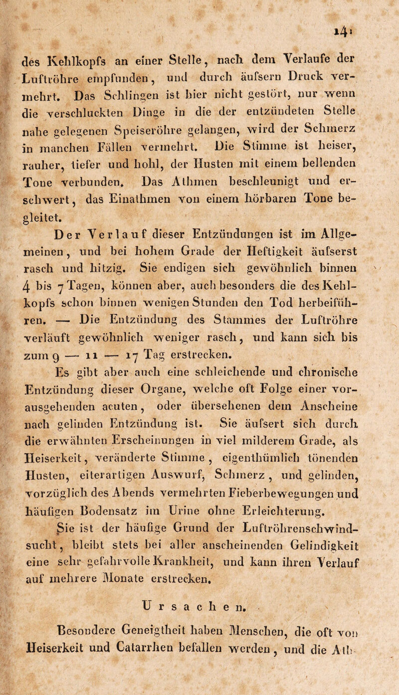 i4» des Kehlkopfs an einer Stelle, nacli dem Verlaufe der Luftröhre empfunden, und durch äufsern Druck ver- mehrt. Das Schlingen ist hier nicht gestört, nur wenn die verschluckten Dinge in die der entzündeten Stelle nahe gelegenen Speiseröhre gelangen, wird der Schmerz in manchen Fällen vermehrt. Die Stimme ist heiser, rauher, tiefer und hohl, der Husten mit einem bellenden Tone verbunden. Das Athmen beschleunigt und er- schwert, das Einathmen von einem hörbaren Tone be- gleitet. Der Verlauf dieser Entzündungen ist im Allge- meinen , und bei hohem Grade der Heftigkeit aufserst rasch und hitzig. Sie endigen sich gewöhnlich binnen 4 bis y Tagen, können aber, auch besonders die des Kehl- kopfs schon binnen wenigen Stunden den Tod herbeifüh- ren, — Die Entzündung des Stammes der Luftröhre verläuft gewöhnlich weniger rasch, und kann sich bis zum 9 —-11 — 17 Tag erstrecken. Es gibt aber auch eine schleichende und chronische Entzündung dieser Organe, welche oft Folge einer vor- ausgehenden acuten, oder übersehenen dem Anscheine nach gelinden Entzündung ist. Sie äufsert sich durch die erwähnten Erscheinungen in viel milderem Grade, als Heiserkeit, veränderte Stimme, eigenthümlich tönenden Husten, eiterartigen Auswurf, Schmerz , und gelinden, vorzüglich des Abends vermehrten Fieberbewegungen und häufigen Bodensatz im Urine ohne Erleichterung, Sie ist der häufige Grund der Luftröhrenschwind- sucht , bleibt stets bei aller anscheinenden Gelindigkeit eine sehr gefahrvolle Krankheit, und kann ihren Verlauf auf mehrere Monate erstrecken, Ursachen. Besondere Geneigtheit haben Menschen, die oft von Heiserkeit und Catarrhen befallen werden, und die Ath