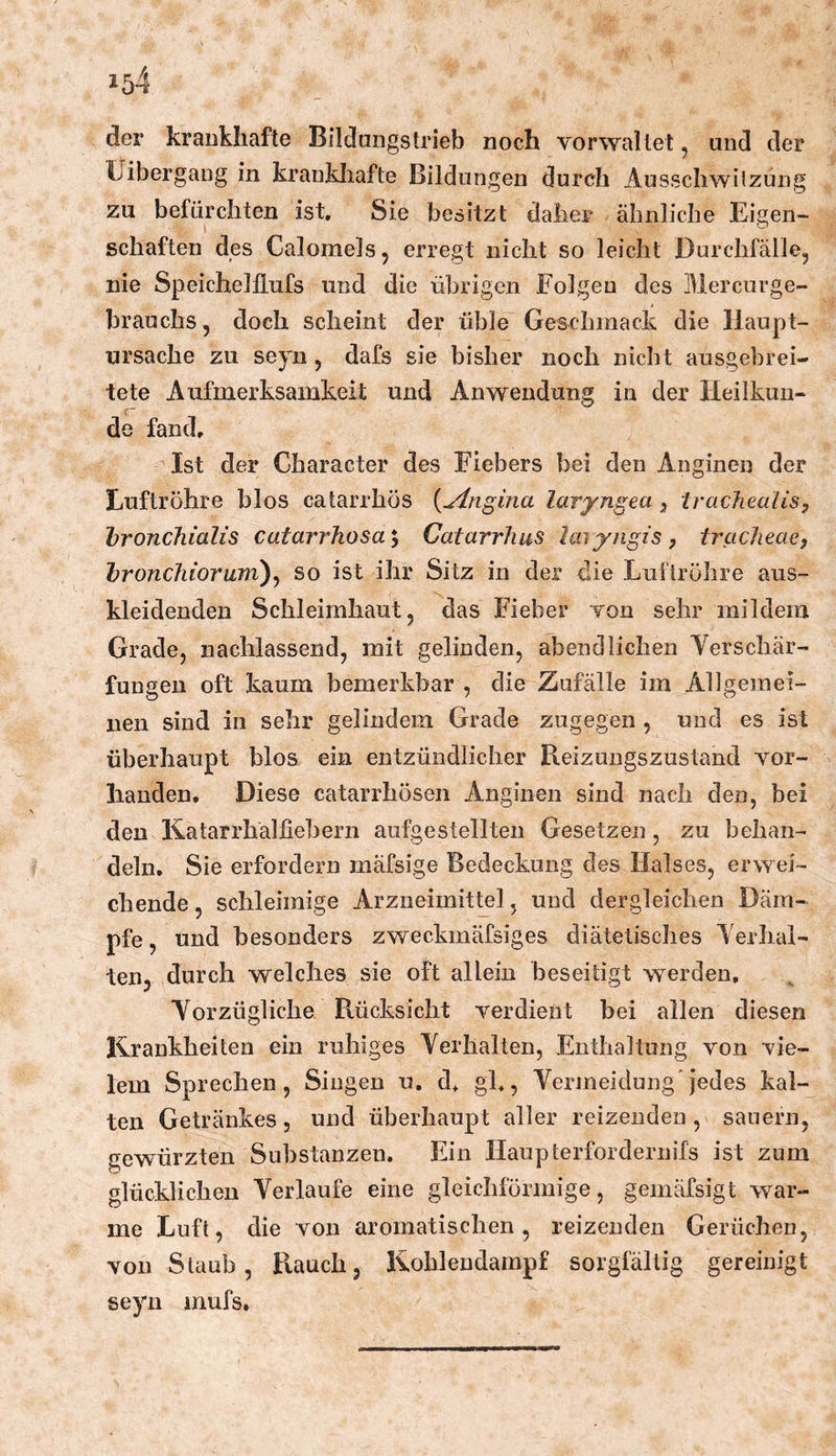 der krankhafte Bilduiigstrieb noch vorwallet, und der Üibergang in krankliafte Bildungen durch Ausschwilznng zu befürchten ist. Sie besitzt daher ähnliche Eigen- schaften des Calomeis, erregt nicht so leicht Durchfälle, nie Speichelllufs und die übrigen Folgen des Mercurge- brauchs, doch scheint der üble Gesxdimack die Haupt- ursache zu seyn , dafs sie bisher noch nicht ausgebrei- tete Aufmerksamkeit und Anwendung in der Heilkun- f ■ de fand. Ist der Character des Fiebers bei den Anginen der Luftröhre blos catarrhös {ylngina laryngea 5 trachealis, bronchialis catarrhosa*^ Catarrhus Imyngis, tracheae, bronchioram)^ so ist ihr Sitz in der die Luftröhre aus- kleidenden Schleimhaut, das Fieber von sehr mildem Grade, nachlassend, mit gelinden, abendlichen Yerschär- fungeii oft kaum bemerkbar , die Zufälle im Allgemei- nen sind in sehr gelindem Grade zugegen , und es ist überhaupt blos ein entzündlicher Reizungszustancl vor- handen. Diese catarrhösen Anginen sind nach den, bei den K.atarrhalfiebern aufgestellten Gesetzen , zu behan- deln. Sie erfordern mäfsige Bedeckung des Halses, erwei- chende , schleimige Arzneimittel, und dergleichen Däm- pfe , und besonders zweckmäfsiges diätetisches Yerhal- ten, durch welches sie oft allein beseitigt werden, Yorzügliche Rücksicht verdient bei allen diesen Ikrankheiten ein ruhiges Yerllalten, Enthaltung von vie- lem Sprechen, Singen u. d, gk, Yermeidung’Jedes kal- ten Getränkes, und überhaupt aller reizenden, säuern, gewürzten Substanzen, Ein Haupterforderuifs ist zum glücklichen Yerlaufe eine gleichförmige, gemäfsigt war- me Luft, die von aromatischen, reizenden Gerüchen, von Staub, R.auch, Ivohlendampf sorgfältig gereinigt seyn mufs.