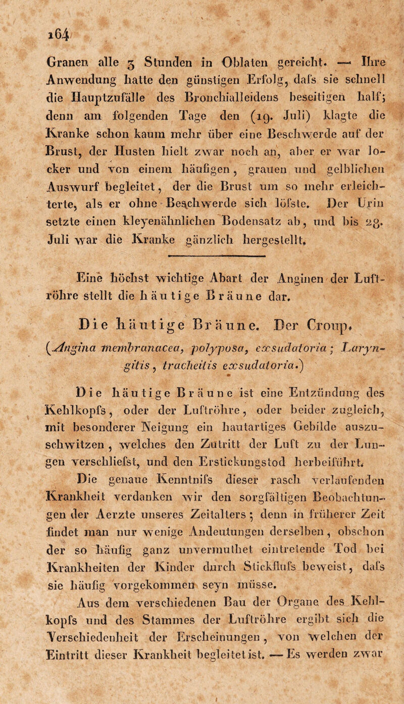 Granen alle 5 Stunden in Oblaten gereicht. —> Ihre Anwendung hatte den günstigen Erfolg, dafs sie schnell die Hauptznfälle des Bronchialleidens beseitigen half; denn am folgenden Tage den (ig. Juli) klagte die Kranke schon kaum mehr über eine Beschwerde auf der Brust, der Husten hielt zwar noch an, aber er war lo- cker und von einem häufigen, grauen und gelblichen Auswurf begleitet, der die Brust um so mehr erleich- terte, als er ohne Beschwerde sich löfste. Der Urin setzte einen kleyenähnlichen Bodensatz ab, und bis 23. Juli war die Kranke gänzlich her gestellt. Eine höchst wichtige Abart der Anginen der Euft- röhre stellt die häutige Bräune dar. Die häutige Bräune, Der Croup# {^jin^ina memhranacea, -potyjjosa, eöcsuäctforia; I^aryn~ gitis ^ tracheitis eocsudatorta»^ Die häutige Bräune ist eine Entzündung des Kehlkopfs, oder der Luftröhre, oder beider zugleich, mit besonderer Neigung ein hautartiges Gebilde auszu- schwitzen , welches den Zutritt der Luft zu der Lun- gen Ter schliefst, und den Erstickungstod herbeiführU Die genaue Kenntnifs dieser rasch Tcrlaufenden Krankheit verdanken wir den sorgfältigen Beobachtun- gen der Aerzte unseres Zeitalters ^ denn in früherer Zeit findet man nur wenige Andeutungen derselben, obschon der so häufig ganz unvermuthet eintrelende Tod bei Krankheiten der Kinder durch Stickflufs beweist, dafs sie häufig vorgekommen seyn müsse. Aus dem verschiedenen Bau der Organe des Kehl- kopfs und des Stammes der Luftröhre ergibt sich die Aerschiedenheit der Erscheinungen , von Welchen der Eintritt dieser Krankheit begleitet ist. —Es werden zwar