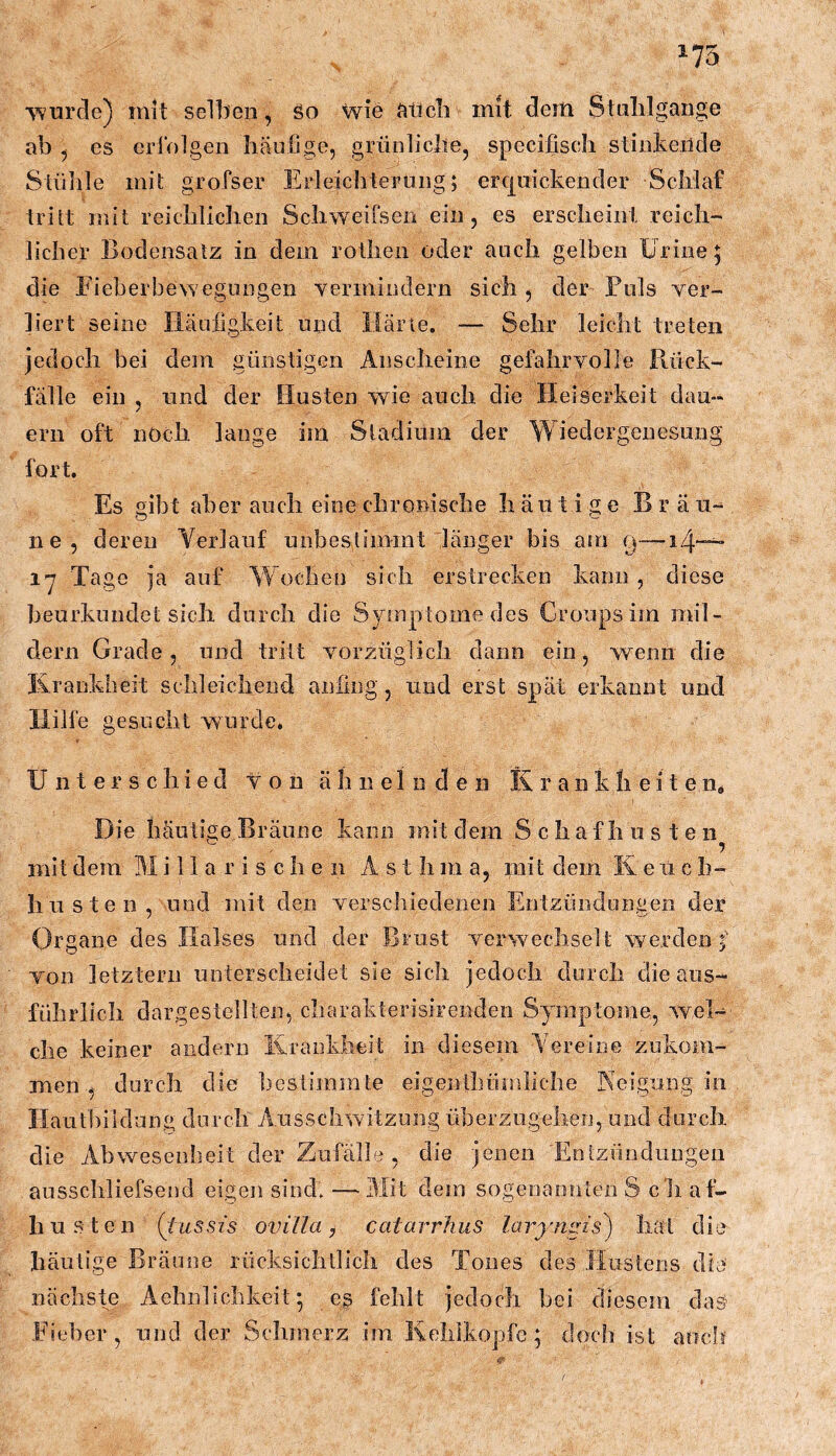 ^75 •\^’urde) mit selben, So wie fjttcb mit dem StLililgange ab , es cri’olgen bäuGge, grünlicbe, specifiscli stinkende Slülile mil: grofser Erleichterung; ercjmckeiider Schlaf tritt mit reichlichen Schweifsen ein, es erscheint reich- lieber Bodensatz in dem rothen oder auch gelben Erinej die Eieberbe\Yegungen vermindern sich , der Puls ver- liert seine HäuGgkeit und Härte. — Sehr leicht treten jedoch bei dem günstigen Anscheine gefahrvolle Rück- fälle ein , lind der Husten wie auch die Heiserkeit dau- ern oft noch lange im Stadium der Wiedergenesung fort. Es gibt aber auch eine chronische häutige B r ä u-^ ne, deren Verlauf unbestimmt länger bis am q—14“^ 17 Tage ja auf Wochen sich erstrecken kann , diese beurkundet sich durch die Symptome des Croups im mil- dern Grade, und tritt vorzüglich dann ein, wenn die Jirankbeit schleichend aniing, und erst spät erkannt und Hilfe gesucht wurde* Unterschied von ä Ii n e 1 n d e n K r a 11 k h e 11 e n* Die häutige Bräune kann mit dem Schafhusten mi t dem M i 11 a r i s c h e n Asthma, init dem Keuch- husten, und mit den verschiedenen Entzündungen der Organe des Halses und der Brust verwechselt werden;’ von letztem unterscheidet sie sich jedoch durch die aus- führlich dargestellten, cliarakterisirenden Symptome, weK che keiner andern Krankheit in diesem Vereine zukom- men , durch die hestimmte eigenthümliche Neigung in Hauthildong durch Ausschwitzung überziigehen, und durch die Abweseubeit der Zufälle, die jenen Enlzündungeii ausscbliefsend eigen sind. —Mit dem sogenannten S cli af- li u s t e n (fwsszV ouf/Za , catarrhus laryngis) hat die häutige Bräune rücksichtlich des Tones des Hustens die nächste Aehnlichkeit; es fehlt jedoch bei diesem das Fieber, und der Schmerz im Kehlkopfe; doch ist aucli