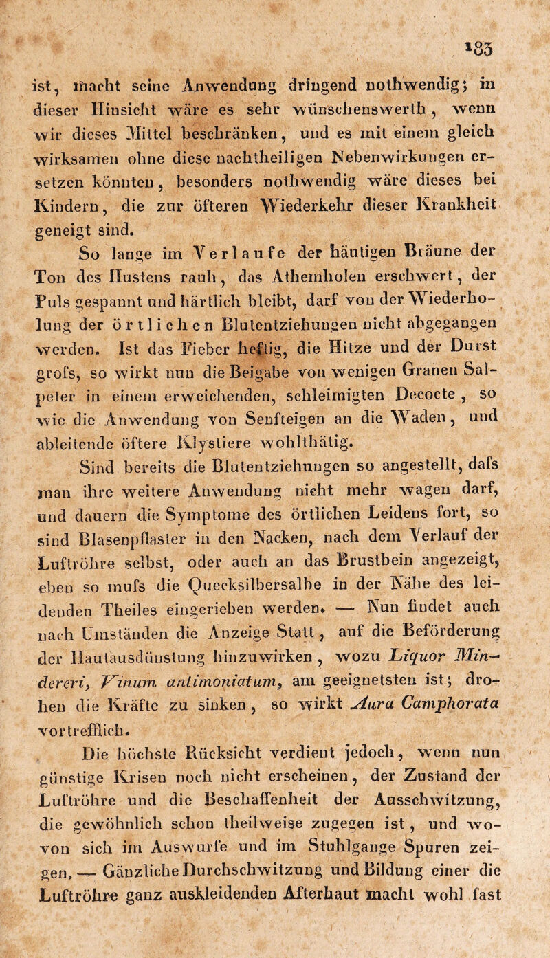 »83 ist, lüacht seine Anwendung dringend nothwendigj in dieser Hinsicht wäre es sehr wüiischenswerth , wenn wir dieses Mittel beschränken, und es mit einem gleich wirksamen ohne diese uachtheiligen Nebenwirkungen er- setzen könnten, besonders nothwendig wäre dieses bei Kindern, die zur öfteren Wiederkehr dieser Krankheit geneigt sind. So lange im Verlaufe der häutigen Bräune der Ton des Hustens rauh, das Athemholen erschwert, der Puls gespannt und bärtlich bleibt, darf von der Wiederho- lung der örtlichen Blutentziehungen nicht abgegangen werden. Ist das Fieber heftig, die Hitze und der Durst grofs, so wirkt nun die Beigabe von wenigen Granen Sal- peter in einem erweichenden, schleimigten Decocte , so wie die Anwendung von Senfteigen an die Waden, und ableitende öftere Klystiere wohllbätig. Sind bereits die Blutentziehungen so angestellt, dafs man ihre weitere Anwendung nicht mehr wagen darf, und dauern die Symptome des örtlichen Leidens fort, so sind Blasenpflaster in den Nacken, nach dem Verlauf der Luftröhre selbst, oder auch au das Brustbein angezeigt, eben so mufs die Quecksilbersalbe in der Nähe des lei- denden Theiles ein gerieben werden* — Nun findet auch nach Umständen die Anzeige Statt, auf die Beförderung der Hautausdünstung hinzuwirken , wozu Liquor Min-- dereri, Vinuin antimoniatum^ am geeignetsten ist; dro- hen die Kräfte zu sinken , so wirkt uiura Camphorata vortreflhcb. Die höchste Rücksicht verdient jedoch, wenn nun günstige Krisen noch nicht erscheinen, der Zustand der Luftröhre und die Beschaffenheit der Ausschwitzung, die gewöhnlich schon theilweise zugegen ist, und wo- von sich im Auswurfe und im Stuhlgange Spuren zei- Gänzliche Durchschwitzung und Bildung einer die Luftröhre ganz auskleidenden Afterhaut macht wohl fast