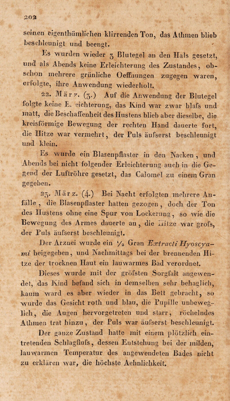 2oja seltien feigenthLimlicIieii klirrenden Tod, das xilhmen blieb bescbicnnigt und beengt. TiS wurden wieder 5 Blutegel an den Hals gesetzt, und als Abends keine Erleichterung des Zustandes, ob- schon mehrere grünliche OelFnungen zugegen waren, erlolgte, ihre Anwendung wiederholt. 22. März. (5.) Auf die Anwendung der Blutegel folgte keine E. eichterung, das Kind war zwar blafs und matt, die Beschaffenheit des Hustens hlieb aber dieselbe, die kreisförmige Bewegung der rechten Hand dauerte fort, die Hitze war vermehrt, der Puls äufserst beschleunigt und klein. Es wurde ein Blasenpflaster in den Nacken , und Abeincls bei nicht folgender Erleichterung auch in die Ge- gend der Luftröhre gesetzt, das Calomel zu einem Gran gegeben. 25. März. (4.) B ei Nacht erfolgten melirere An- fälle , die Blasenpflaster hatten gezogen , doch der Ton des Hustens ohne eine Spur von Lockerung , so wie die Bewegung des Armes dauerte au, die Iiitze war grofs, der .Puls äufserst beschleunigt. Der Arznei wurde ein Gran Extracti Hyoscya-- mi beigegeben, und Nachmittags bei der brennenden Hi- tze der trocknen Haut ein lauwarmes Bad verordnet. Dieses wurde mit der gröfsten Sorgfalt angewen- det, das Kind befand sich in demselben sehr behaglich, kaum ward es aber wieder in das Bett gebracht, so wurde das Gesicht roth und blau, die Pupille unbeweg-, lieh, die Augen hervorgetreten und starr, röchelndes Athmen trat hinzu, der Puls war äufserst beschleunigt. Der ganze Zustand hatte mit einem plötzlich ein- trelenden Schlagflufs, dessen Entstehung bei der milden, lauwarmen Temperatur des angeweudeten Bades nicht zu erklären war, die höchste Aehnlichkeit,